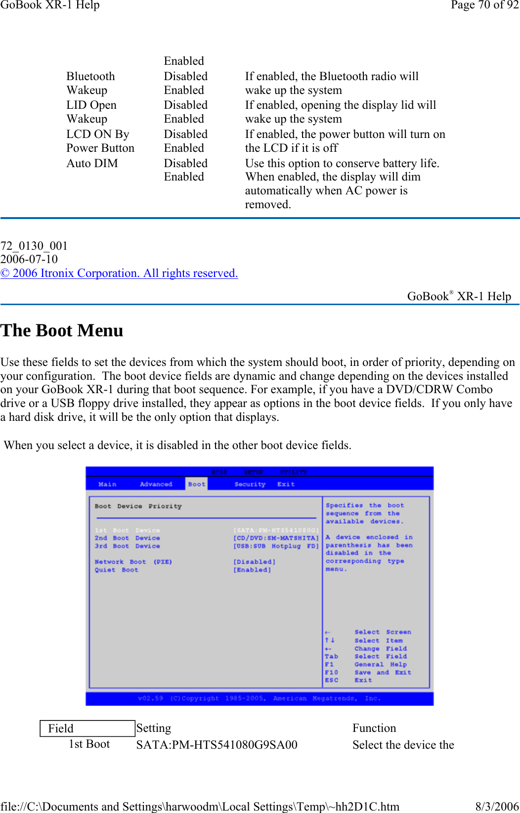 The Boot Menu Use these fields to set the devices from which the system should boot, in order of priority, depending on your configuration.  The boot device fields are dynamic and change depending on the devices installed on your GoBook XR-1 during that boot sequence. For example, if you have a DVD/CDRW Combo drive or a USB floppy drive installed, they appear as options in the boot device fields.  If you only have a hard disk drive, it will be the only option that displays.  When you select a device, it is disabled in the other boot device fields.   Enabled Bluetooth Wakeup Disabled Enabled If enabled, the Bluetooth radio will wake up the system LID Open Wakeup Disabled Enabled If enabled, opening the display lid will wake up the system LCD ON By Power Button Disabled Enabled If enabled, the power button will turn on the LCD if it is off Auto DIM  Disabled Enabled Use this option to conserve battery life. When enabled, the display will dim automatically when AC power is removed. 72_0130_001 2006-07-10 © 2006 Itronix Corporation. All rights reserved.   GoBook® XR-1 Help Field  Setting   Function 1st Boot  SATA:PM-HTS541080G9SA00 Select the device the Page 70 of 92GoBook XR-1 Help8/3/2006file://C:\Documents and Settings\harwoodm\Local Settings\Temp\~hh2D1C.htm