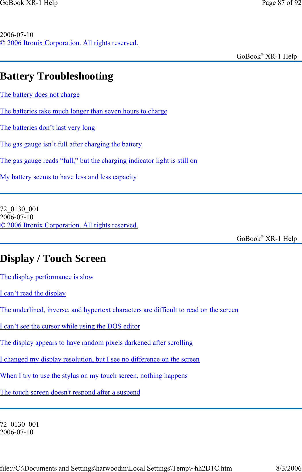 Battery Troubleshooting The battery does not charge  The batteries take much longer than seven hours to charge  The batteries don’t last very long  The gas gauge isn’t full after charging the battery  The gas gauge reads “full,” but the charging indicator light is still on  My battery seems to have less and less capacity  Display / Touch Screen The display performance is slow  I can’t read the display  The underlined, inverse, and hypertext characters are difficult to read on the screen  I can’t see the cursor while using the DOS editor  The display appears to have random pixels darkened after scrolling  I changed my display resolution, but I see no difference on the screen  When I try to use the stylus on my touch screen, nothing happens  The touch screen doesn&apos;t respond after a suspend  2006-07-10 © 2006 Itronix Corporation. All rights reserved.   GoBook® XR-1 Help 72_0130_001 2006-07-10 © 2006 Itronix Corporation. All rights reserved.   GoBook® XR-1 Help 72_0130_001 2006-07-10 Page 87 of 92GoBook XR-1 Help8/3/2006file://C:\Documents and Settings\harwoodm\Local Settings\Temp\~hh2D1C.htm