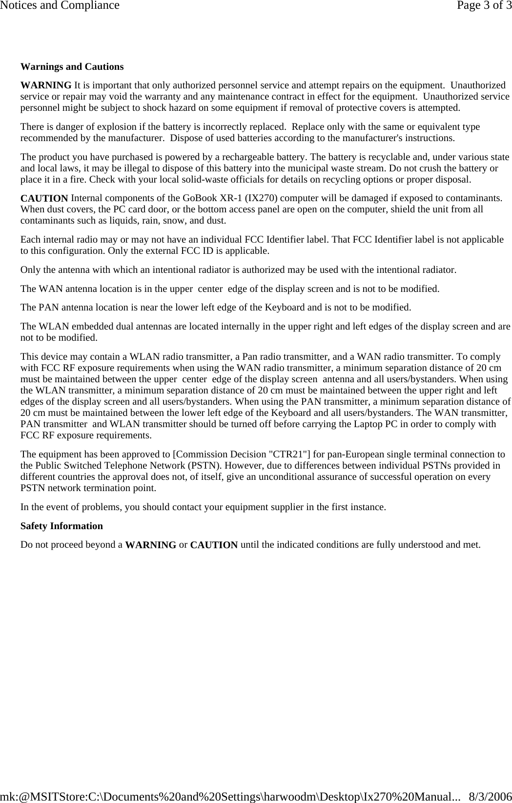Warnings and Cautions WARNING It is important that only authorized personnel service and attempt repairs on the equipment.  Unauthorized service or repair may void the warranty and any maintenance contract in effect for the equipment.  Unauthorized service personnel might be subject to shock hazard on some equipment if removal of protective covers is attempted. There is danger of explosion if the battery is incorrectly replaced.  Replace only with the same or equivalent type recommended by the manufacturer.  Dispose of used batteries according to the manufacturer&apos;s instructions. The product you have purchased is powered by a rechargeable battery. The battery is recyclable and, under various state and local laws, it may be illegal to dispose of this battery into the municipal waste stream. Do not crush the battery or place it in a fire. Check with your local solid-waste officials for details on recycling options or proper disposal. CAUTION Internal components of the GoBook XR-1 (IX270) computer will be damaged if exposed to contaminants. When dust covers, the PC card door, or the bottom access panel are open on the computer, shield the unit from all contaminants such as liquids, rain, snow, and dust. Each internal radio may or may not have an individual FCC Identifier label. That FCC Identifier label is not applicable to this configuration. Only the external FCC ID is applicable.  Only the antenna with which an intentional radiator is authorized may be used with the intentional radiator.  The WAN antenna location is in the upper  center  edge of the display screen and is not to be modified.  The PAN antenna location is near the lower left edge of the Keyboard and is not to be modified.  The WLAN embedded dual antennas are located internally in the upper right and left edges of the display screen and are not to be modified. This device may contain a WLAN radio transmitter, a Pan radio transmitter, and a WAN radio transmitter. To comply with FCC RF exposure requirements when using the WAN radio transmitter, a minimum separation distance of 20 cm must be maintained between the upper  center  edge of the display screen  antenna and all users/bystanders. When using the WLAN transmitter, a minimum separation distance of 20 cm must be maintained between the upper right and left edges of the display screen and all users/bystanders. When using the PAN transmitter, a minimum separation distance of 20 cm must be maintained between the lower left edge of the Keyboard and all users/bystanders. The WAN transmitter, PAN transmitter  and WLAN transmitter should be turned off before carrying the Laptop PC in order to comply with FCC RF exposure requirements. The equipment has been approved to [Commission Decision &quot;CTR21&quot;] for pan-European single terminal connection to the Public Switched Telephone Network (PSTN). However, due to differences between individual PSTNs provided in different countries the approval does not, of itself, give an unconditional assurance of successful operation on every PSTN network termination point. In the event of problems, you should contact your equipment supplier in the first instance. Safety Information Do not proceed beyond a WARNING or CAUTION until the indicated conditions are fully understood and met.    Page 3 of 3Notices and Compliance8/3/2006mk:@MSITStore:C:\Documents%20and%20Settings\harwoodm\Desktop\Ix270%20Manual...