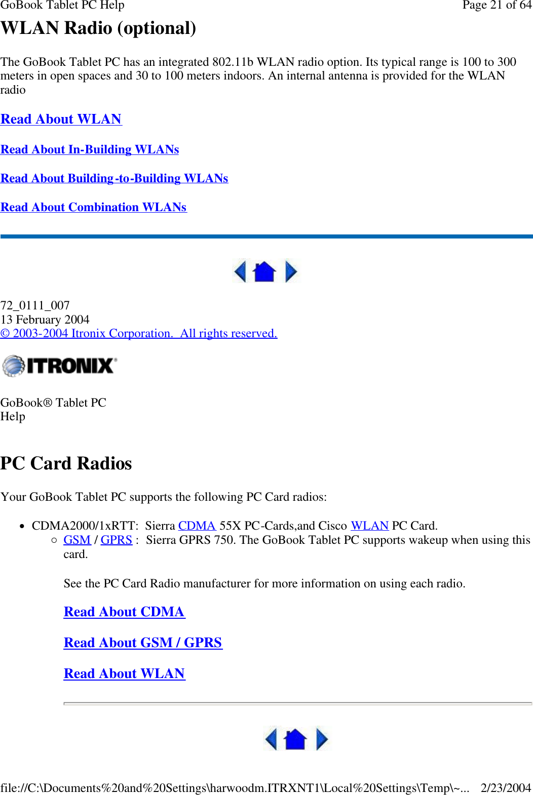 WLAN Radio (optional) The GoBook Tablet PC has an integrated 802.11b WLAN radio option. Its typical range is 100 to 300 meters in open spaces and 30 to 100 meters indoors. An internal antenna is provided for the WLAN radio Read About WLAN  Read About In-Building WLANs  Read About Building-to-Building WLANs  Read About Combination WLANs   72_0111_007 13 February 2004 © 2003-2004 Itronix Corporation.  All rights reserved. PC Card Radios Your GoBook Tablet PC supports the following PC Card radios: lCDMA2000/1xRTT:  Sierra CDMA 55X PC-Cards,and Cisco WLAN PC Card. ¡GSM / GPRS :  Sierra GPRS 750. The GoBook Tablet PC supports wakeup when using this card. See the PC Card Radio manufacturer for more information on using each radio. Read About CDMA Read About GSM / GPRS Read About WLAN  GoBook® Tablet PC Help   Page 21 of 64GoBook Tablet PC Help2/23/2004file://C:\Documents%20and%20Settings\harwoodm.ITRXNT1\Local%20Settings\Temp\~...