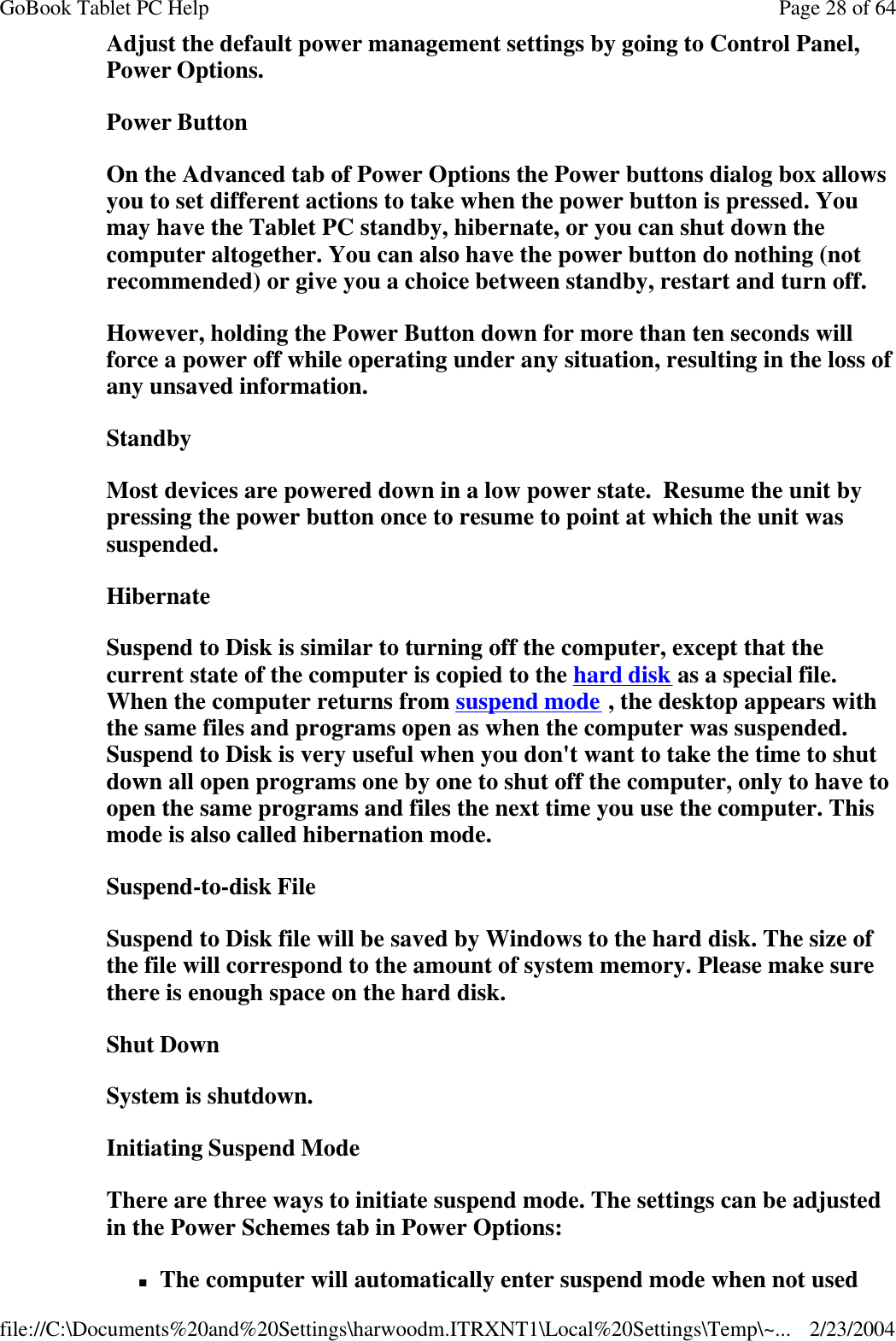 Adjust the default power management settings by going to Control Panel, Power Options. Power Button On the Advanced tab of Power Options the Power buttons dialog box allows you to set different actions to take when the power button is pressed. You may have the Tablet PC standby, hibernate, or you can shut down the computer altogether. You can also have the power button do nothing (not recommended) or give you a choice between standby, restart and turn off. However, holding the Power Button down for more than ten seconds will force a power off while operating under any situation, resulting in the loss of any unsaved information. Standby Most devices are powered down in a low power state.  Resume the unit by pressing the power button once to resume to point at which the unit was suspended. Hibernate Suspend to Disk is similar to turning off the computer, except that the current state of the computer is copied to the hard disk as a special file. When the computer returns from suspend mode , the desktop appears with the same files and programs open as when the computer was suspended. Suspend to Disk is very useful when you don&apos;t want to take the time to shut down all open programs one by one to shut off the computer, only to have to open the same programs and files the next time you use the computer. This mode is also called hibernation mode. Suspend-to-disk File Suspend to Disk file will be saved by Windows to the hard disk. The size of the file will correspond to the amount of system memory. Please make sure there is enough space on the hard disk.  Shut Down System is shutdown. Initiating Suspend Mode There are three ways to initiate suspend mode. The settings can be adjusted in the Power Schemes tab in Power Options: nThe computer will automatically enter suspend mode when not used Page 28 of 64GoBook Tablet PC Help2/23/2004file://C:\Documents%20and%20Settings\harwoodm.ITRXNT1\Local%20Settings\Temp\~...