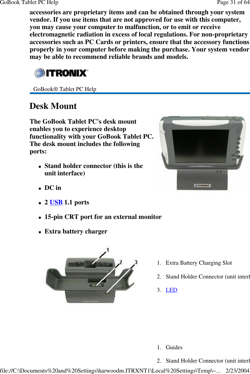 accessories are proprietary items and can be obtained through your system vendor. If you use items that are not approved for use with this computer, you may cause your computer to malfunction, or to emit or receive electromagnetic radiation in excess of local regulations. For non-proprietary accessories such as PC Cards or printers, ensure that the accessory functions properly in your computer before making the purchase. Your system vendor may be able to recommend reliable brands and models.  Desk Mount The GoBook Tablet PC&apos;s desk mount enables you to experience desktop functionality with your GoBook Tablet PC. The desk mount includes the following ports: nStand holder connector (this is the unit interface) nDC in n2 USB 1.1 ports n15-pin CRT port for an external monitor nExtra battery charger  GoBook® Tablet PC Help  1. Extra Battery Charging Slot 2.Stand Holder Connector (unit interface)3. LED  1. Guides 2.Stand Holder Connector (unit interface)Page 31 of 64GoBook Tablet PC Help2/23/2004file://C:\Documents%20and%20Settings\harwoodm.ITRXNT1\Local%20Settings\Temp\~...