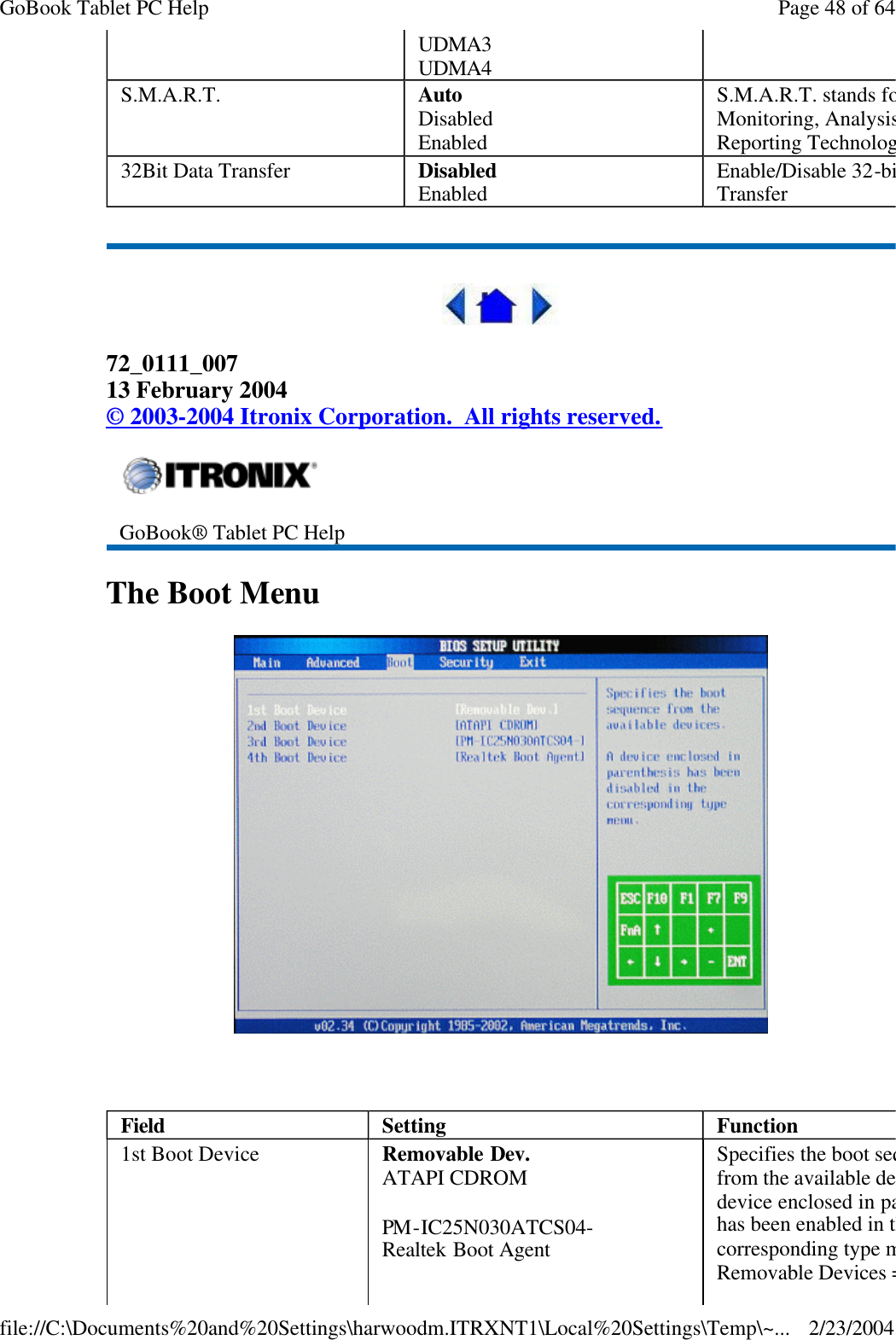    72_0111_007 13 February 2004 © 2003-2004 Itronix Corporation.  All rights reserved. The Boot Menu     UDMA3 UDMA4 S.M.A.R.T. Auto Disabled Enabled S.M.A.R.T. stands for SelfMonitoring, Analysis and Reporting Technology.32Bit Data Transfer Disabled Enabled Enable/Disable 32-bit Data Transfer  GoBook® Tablet PC Help Field  Setting  Function 1st Boot Device Removable Dev. ATAPI CDROM PM-IC25N030ATCS04- Realtek Boot Agent Specifies the boot sequence from the available devices. A device enclosed in parenthesis has been enabled in the corresponding type menu.Removable Devices = FDDPage 48 of 64GoBook Tablet PC Help2/23/2004file://C:\Documents%20and%20Settings\harwoodm.ITRXNT1\Local%20Settings\Temp\~...