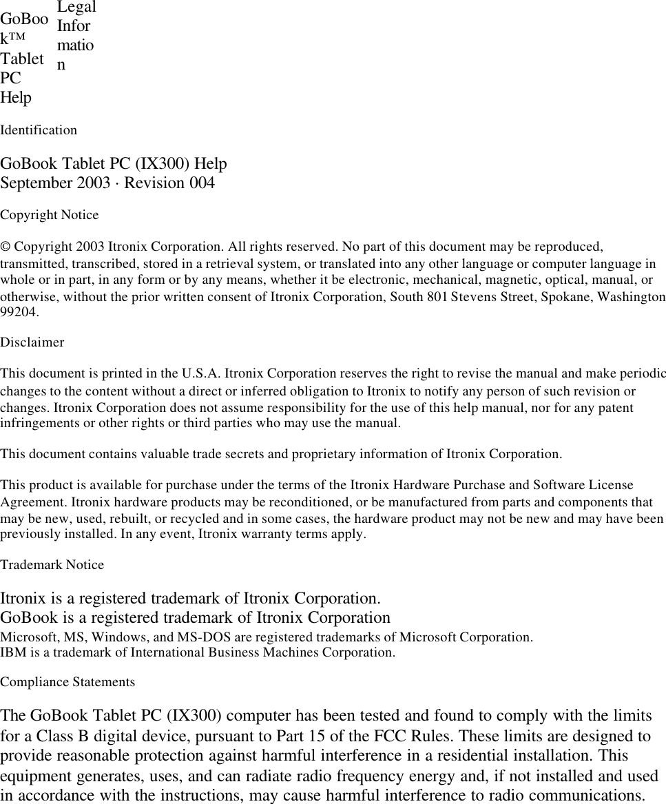 GoBook™TabletPCHelp LegalInformationIdentificationGoBook Tablet PC (IX300) HelpSeptember 2003 · Revision 004Copyright Notice© Copyright 2003 Itronix Corporation. All rights reserved. No part of this document may be reproduced,transmitted, transcribed, stored in a retrieval system, or translated into any other language or computer language inwhole or in part, in any form or by any means, whether it be electronic, mechanical, magnetic, optical, manual, orotherwise, without the prior written consent of Itronix Corporation, South 801 Stevens Street, Spokane, Washington99204.DisclaimerThis document is printed in the U.S.A. Itronix Corporation reserves the right to revise the manual and make periodicchanges to the content without a direct or inferred obligation to Itronix to notify any person of such revision orchanges. Itronix Corporation does not assume responsibility for the use of this help manual, nor for any patentinfringements or other rights or third parties who may use the manual.This document contains valuable trade secrets and proprietary information of Itronix Corporation.This product is available for purchase under the terms of the Itronix Hardware Purchase and Software LicenseAgreement. Itronix hardware products may be reconditioned, or be manufactured from parts and components thatmay be new, used, rebuilt, or recycled and in some cases, the hardware product may not be new and may have beenpreviously installed. In any event, Itronix warranty terms apply.Trademark NoticeItronix is a registered trademark of Itronix Corporation.GoBook is a registered trademark of Itronix CorporationMicrosoft, MS, Windows, and MS-DOS are registered trademarks of Microsoft Corporation.IBM is a trademark of International Business Machines Corporation.Compliance StatementsThe GoBook Tablet PC (IX300) computer has been tested and found to comply with the limitsfor a Class B digital device, pursuant to Part 15 of the FCC Rules. These limits are designed toprovide reasonable protection against harmful interference in a residential installation. Thisequipment generates, uses, and can radiate radio frequency energy and, if not installed and usedin accordance with the instructions, may cause harmful interference to radio communications.