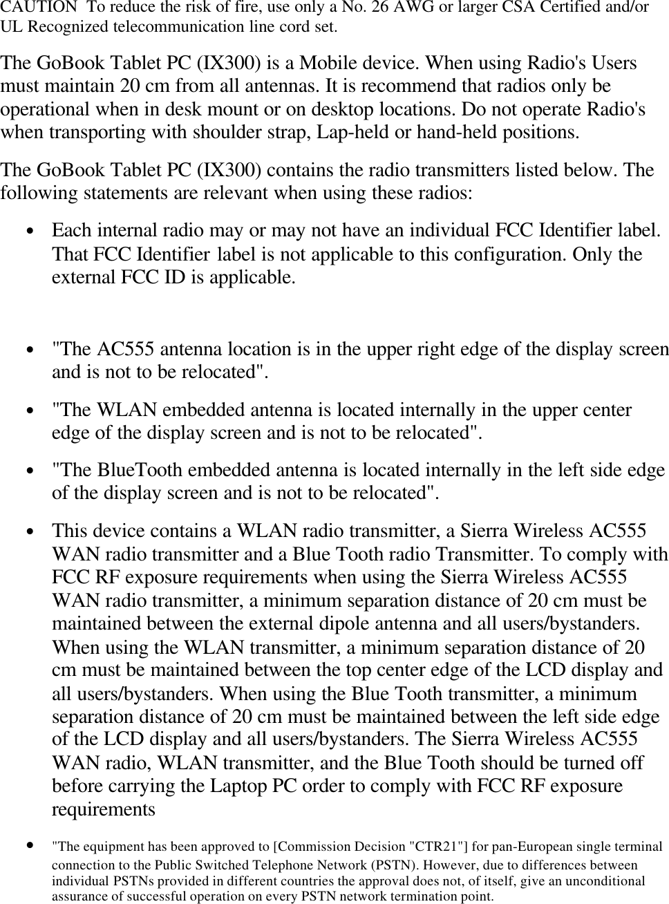 CAUTION  To reduce the risk of fire, use only a No. 26 AWG or larger CSA Certified and/orUL Recognized telecommunication line cord set.The GoBook Tablet PC (IX300) is a Mobile device. When using Radio&apos;s Usersmust maintain 20 cm from all antennas. It is recommend that radios only beoperational when in desk mount or on desktop locations. Do not operate Radio&apos;swhen transporting with shoulder strap, Lap-held or hand-held positions.The GoBook Tablet PC (IX300) contains the radio transmitters listed below. Thefollowing statements are relevant when using these radios:• Each internal radio may or may not have an individual FCC Identifier label.That FCC Identifier label is not applicable to this configuration. Only theexternal FCC ID is applicable. • &quot;The AC555 antenna location is in the upper right edge of the display screenand is not to be relocated&quot;.• &quot;The WLAN embedded antenna is located internally in the upper centeredge of the display screen and is not to be relocated&quot;.• &quot;The BlueTooth embedded antenna is located internally in the left side edgeof the display screen and is not to be relocated&quot;.• This device contains a WLAN radio transmitter, a Sierra Wireless AC555WAN radio transmitter and a Blue Tooth radio Transmitter. To comply withFCC RF exposure requirements when using the Sierra Wireless AC555WAN radio transmitter, a minimum separation distance of 20 cm must bemaintained between the external dipole antenna and all users/bystanders.When using the WLAN transmitter, a minimum separation distance of 20cm must be maintained between the top center edge of the LCD display andall users/bystanders. When using the Blue Tooth transmitter, a minimumseparation distance of 20 cm must be maintained between the left side edgeof the LCD display and all users/bystanders. The Sierra Wireless AC555WAN radio, WLAN transmitter, and the Blue Tooth should be turned offbefore carrying the Laptop PC order to comply with FCC RF exposurerequirements• &quot;The equipment has been approved to [Commission Decision &quot;CTR21&quot;] for pan-European single terminalconnection to the Public Switched Telephone Network (PSTN). However, due to differences betweenindividual PSTNs provided in different countries the approval does not, of itself, give an unconditionalassurance of successful operation on every PSTN network termination point.