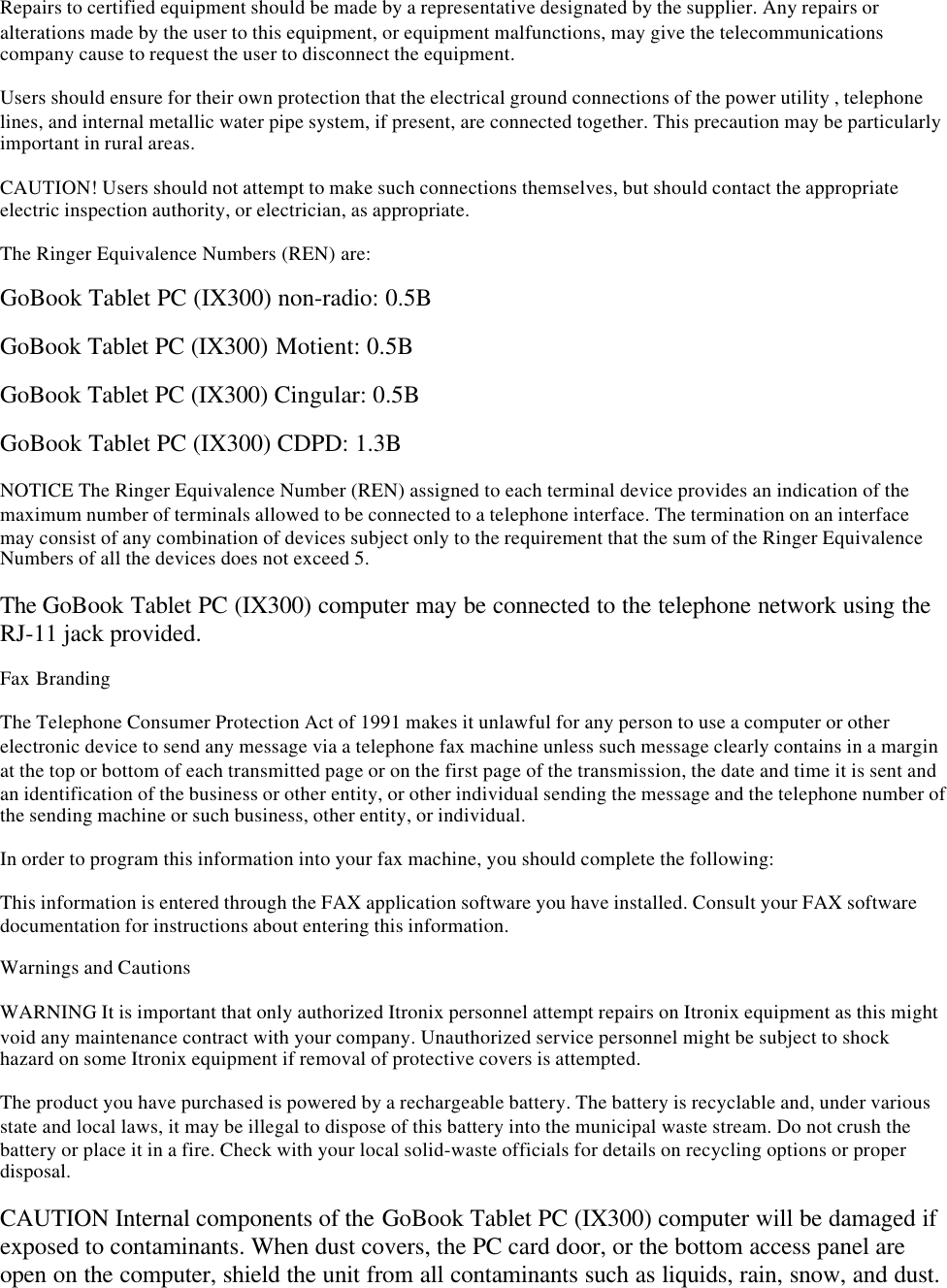 Repairs to certified equipment should be made by a representative designated by the supplier. Any repairs oralterations made by the user to this equipment, or equipment malfunctions, may give the telecommunicationscompany cause to request the user to disconnect the equipment.Users should ensure for their own protection that the electrical ground connections of the power utility , telephonelines, and internal metallic water pipe system, if present, are connected together. This precaution may be particularlyimportant in rural areas.CAUTION! Users should not attempt to make such connections themselves, but should contact the appropriateelectric inspection authority, or electrician, as appropriate.The Ringer Equivalence Numbers (REN) are:GoBook Tablet PC (IX300) non-radio: 0.5BGoBook Tablet PC (IX300) Motient: 0.5BGoBook Tablet PC (IX300) Cingular: 0.5BGoBook Tablet PC (IX300) CDPD: 1.3BNOTICE The Ringer Equivalence Number (REN) assigned to each terminal device provides an indication of themaximum number of terminals allowed to be connected to a telephone interface. The termination on an interfacemay consist of any combination of devices subject only to the requirement that the sum of the Ringer EquivalenceNumbers of all the devices does not exceed 5.The GoBook Tablet PC (IX300) computer may be connected to the telephone network using theRJ-11 jack provided.Fax BrandingThe Telephone Consumer Protection Act of 1991 makes it unlawful for any person to use a computer or otherelectronic device to send any message via a telephone fax machine unless such message clearly contains in a marginat the top or bottom of each transmitted page or on the first page of the transmission, the date and time it is sent andan identification of the business or other entity, or other individual sending the message and the telephone number ofthe sending machine or such business, other entity, or individual.In order to program this information into your fax machine, you should complete the following:This information is entered through the FAX application software you have installed. Consult your FAX softwaredocumentation for instructions about entering this information.Warnings and CautionsWARNING It is important that only authorized Itronix personnel attempt repairs on Itronix equipment as this mightvoid any maintenance contract with your company. Unauthorized service personnel might be subject to shockhazard on some Itronix equipment if removal of protective covers is attempted.The product you have purchased is powered by a rechargeable battery. The battery is recyclable and, under variousstate and local laws, it may be illegal to dispose of this battery into the municipal waste stream. Do not crush thebattery or place it in a fire. Check with your local solid-waste officials for details on recycling options or properdisposal.CAUTION Internal components of the GoBook Tablet PC (IX300) computer will be damaged ifexposed to contaminants. When dust covers, the PC card door, or the bottom access panel areopen on the computer, shield the unit from all contaminants such as liquids, rain, snow, and dust.