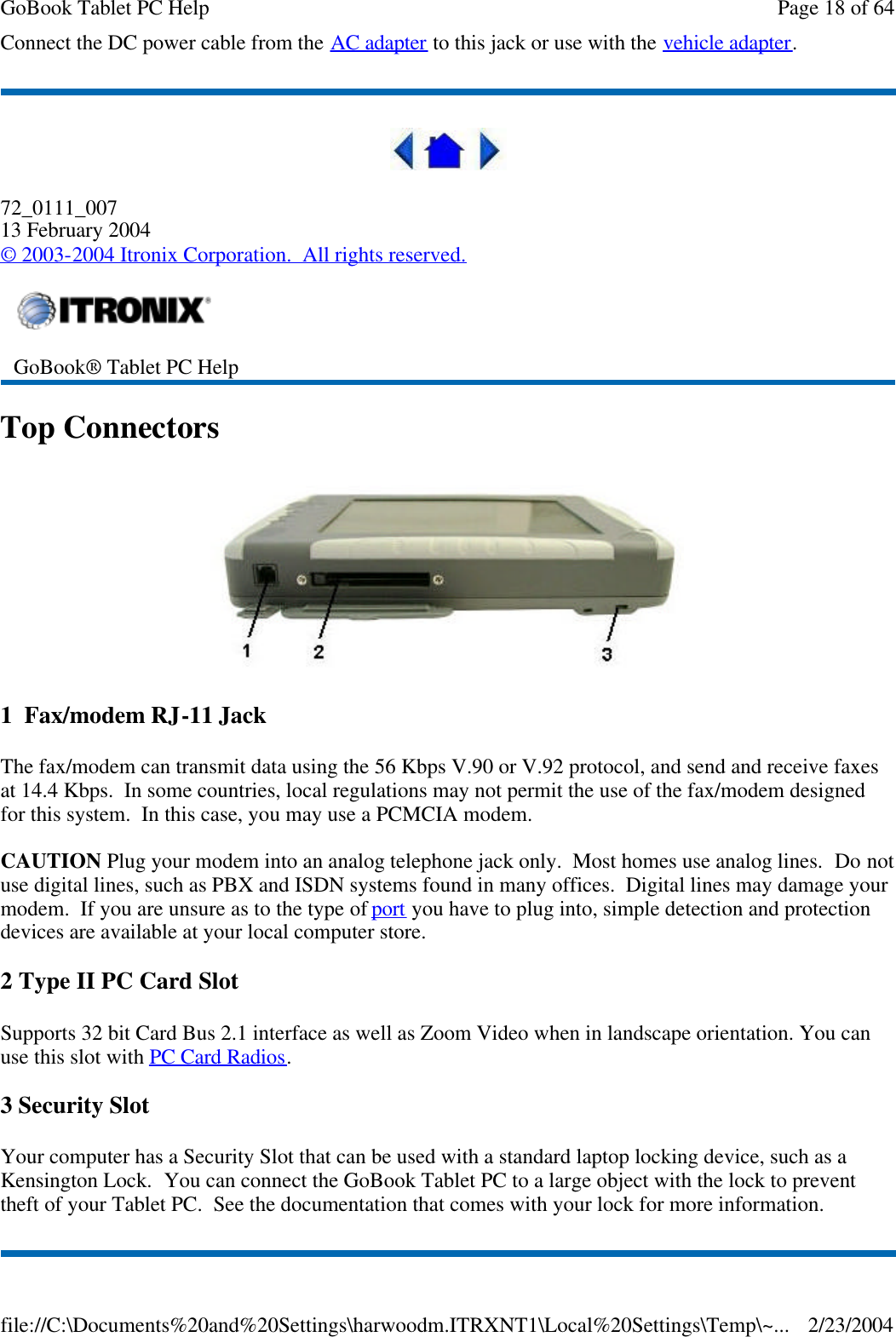 Connect the DC power cable from the AC adapter to this jack or use with the vehicle adapter.  72_0111_007 13 February 2004 © 2003-2004 Itronix Corporation.  All rights reserved. Top Connectors  1  Fax/modem RJ-11 Jack The fax/modem can transmit data using the 56 Kbps V.90 or V.92 protocol, and send and receive faxes at 14.4 Kbps.  In some countries, local regulations may not permit the use of the fax/modem designed for this system.  In this case, you may use a PCMCIA modem.  CAUTION Plug your modem into an analog telephone jack only.  Most homes use analog lines.  Do not use digital lines, such as PBX and ISDN systems found in many offices.  Digital lines may damage your modem.  If you are unsure as to the type of port you have to plug into, simple detection and protection devices are available at your local computer store. 2 Type II PC Card Slot Supports 32 bit Card Bus 2.1 interface as well as Zoom Video when in landscape orientation. You can use this slot with PC Card Radios. 3 Security Slot Your computer has a Security Slot that can be used with a standard laptop locking device, such as a Kensington Lock.  You can connect the GoBook Tablet PC to a large object with the lock to prevent theft of your Tablet PC.  See the documentation that comes with your lock for more information.  GoBook® Tablet PC Help  Page 18 of 64GoBook Tablet PC Help2/23/2004file://C:\Documents%20and%20Settings\harwoodm.ITRXNT1\Local%20Settings\Temp\~...