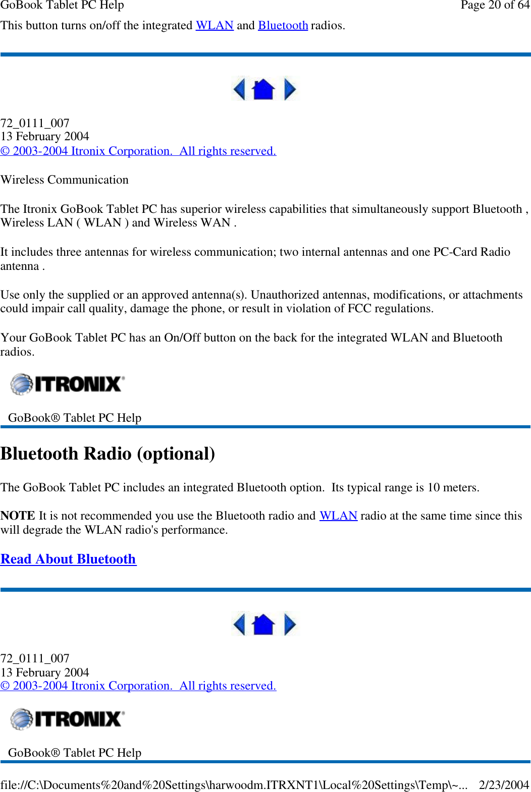 This button turns on/off the integrated WLAN and Bluetooth radios.  72_0111_007 13 February 2004 © 2003-2004 Itronix Corporation.  All rights reserved. Wireless Communication The Itronix GoBook Tablet PC has superior wireless capabilities that simultaneously support Bluetooth , Wireless LAN ( WLAN ) and Wireless WAN .  It includes three antennas for wireless communication; two internal antennas and one PC-Card Radio antenna . Use only the supplied or an approved antenna(s). Unauthorized antennas, modifications, or attachments could impair call quality, damage the phone, or result in violation of FCC regulations. Your GoBook Tablet PC has an On/Off button on the back for the integrated WLAN and Bluetooth radios. Bluetooth Radio (optional) The GoBook Tablet PC includes an integrated Bluetooth option.  Its typical range is 10 meters. NOTE It is not recommended you use the Bluetooth radio and WLAN radio at the same time since this will degrade the WLAN radio&apos;s performance. Read About Bluetooth   72_0111_007 13 February 2004 © 2003-2004 Itronix Corporation.  All rights reserved.  GoBook® Tablet PC Help   GoBook® Tablet PC Help  Page 20 of 64GoBook Tablet PC Help2/23/2004file://C:\Documents%20and%20Settings\harwoodm.ITRXNT1\Local%20Settings\Temp\~...