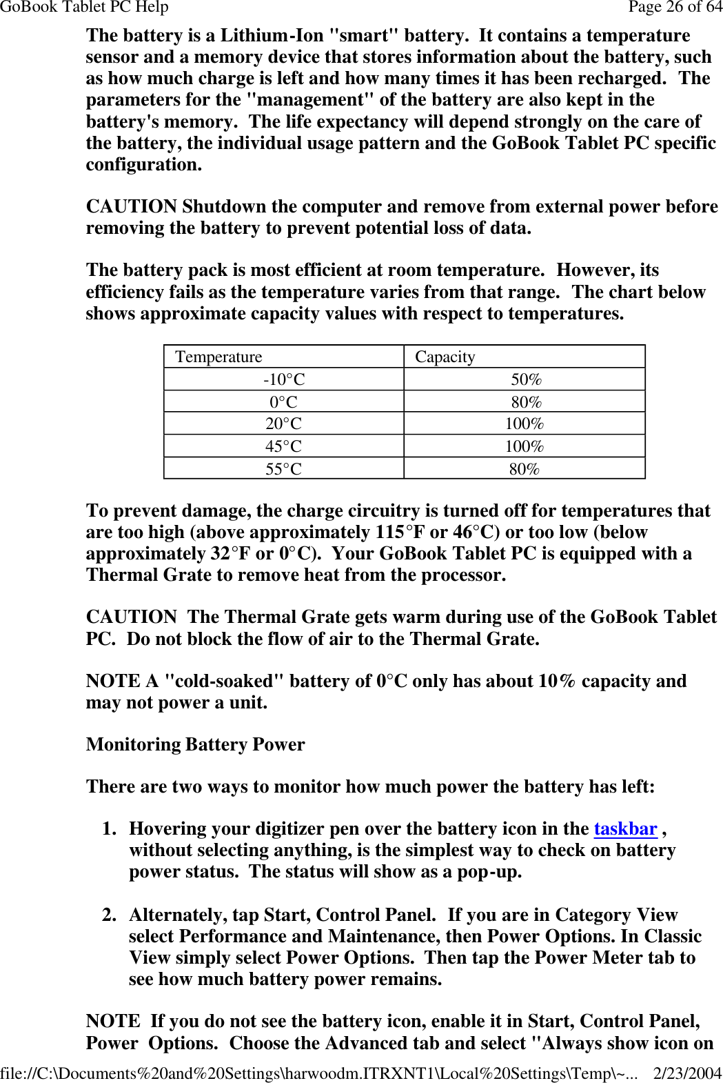 The battery is a Lithium-Ion &quot;smart&quot; battery.  It contains a temperature sensor and a memory device that stores information about the battery, such as how much charge is left and how many times it has been recharged.  The parameters for the &quot;management&quot; of the battery are also kept in the battery&apos;s memory.  The life expectancy will depend strongly on the care of the battery, the individual usage pattern and the GoBook Tablet PC specific configuration. CAUTION Shutdown the computer and remove from external power before removing the battery to prevent potential loss of data. The battery pack is most efficient at room temperature.  However, its efficiency fails as the temperature varies from that range.  The chart below shows approximate capacity values with respect to temperatures. To prevent damage, the charge circuitry is turned off for temperatures that are too high (above approximately 115°F or 46°C) or too low (below approximately 32°F or 0°C).  Your GoBook Tablet PC is equipped with a Thermal Grate to remove heat from the processor.  CAUTION  The Thermal Grate gets warm during use of the GoBook Tablet PC.  Do not block the flow of air to the Thermal Grate.  NOTE A &quot;cold-soaked&quot; battery of 0°C only has about 10% capacity and may not power a unit. Monitoring Battery Power There are two ways to monitor how much power the battery has left: 1. Hovering your digitizer pen over the battery icon in the taskbar , without selecting anything, is the simplest way to check on battery power status.  The status will show as a pop-up. 2. Alternately, tap Start, Control Panel.  If you are in Category View select Performance and Maintenance, then Power Options. In Classic View simply select Power Options.  Then tap the Power Meter tab to see how much battery power remains. NOTE  If you do not see the battery icon, enable it in Start, Control Panel, Power  Options.  Choose the Advanced tab and select &quot;Always show icon on Temperature Capacity -10°C   50% 0°C  80% 20°C 100%  45°C 100% 55°C 80% Page 26 of 64GoBook Tablet PC Help2/23/2004file://C:\Documents%20and%20Settings\harwoodm.ITRXNT1\Local%20Settings\Temp\~...