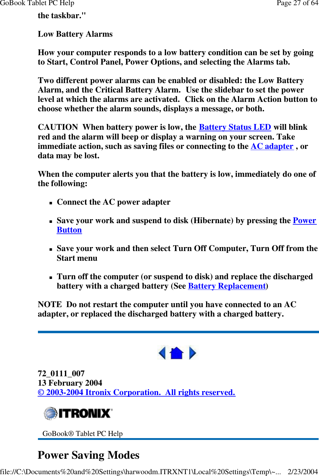 the taskbar.&quot; Low Battery Alarms How your computer responds to a low battery condition can be set by going to Start, Control Panel, Power Options, and selecting the Alarms tab. Two different power alarms can be enabled or disabled: the Low Battery Alarm, and the Critical Battery Alarm.  Use the slidebar to set the power level at which the alarms are activated.  Click on the Alarm Action button to choose whether the alarm sounds, displays a message, or both. CAUTION  When battery power is low, the Battery Status LED will blink red and the alarm will beep or display a warning on your screen. Take immediate action, such as saving files or connecting to the AC adapter , or data may be lost. When the computer alerts you that the battery is low, immediately do one of the following: nConnect the AC power adapter nSave your work and suspend to disk (Hibernate) by pressing the Power Button  nSave your work and then select Turn Off Computer, Turn Off from the Start menu nTurn off the computer (or suspend to disk) and replace the discharged battery with a charged battery (See Battery Replacement) NOTE  Do not restart the computer until you have connected to an AC adapter, or replaced the discharged battery with a charged battery.  72_0111_007 13 February 2004 © 2003-2004 Itronix Corporation.  All rights reserved. Power Saving Modes  GoBook® Tablet PC Help Page 27 of 64GoBook Tablet PC Help2/23/2004file://C:\Documents%20and%20Settings\harwoodm.ITRXNT1\Local%20Settings\Temp\~...