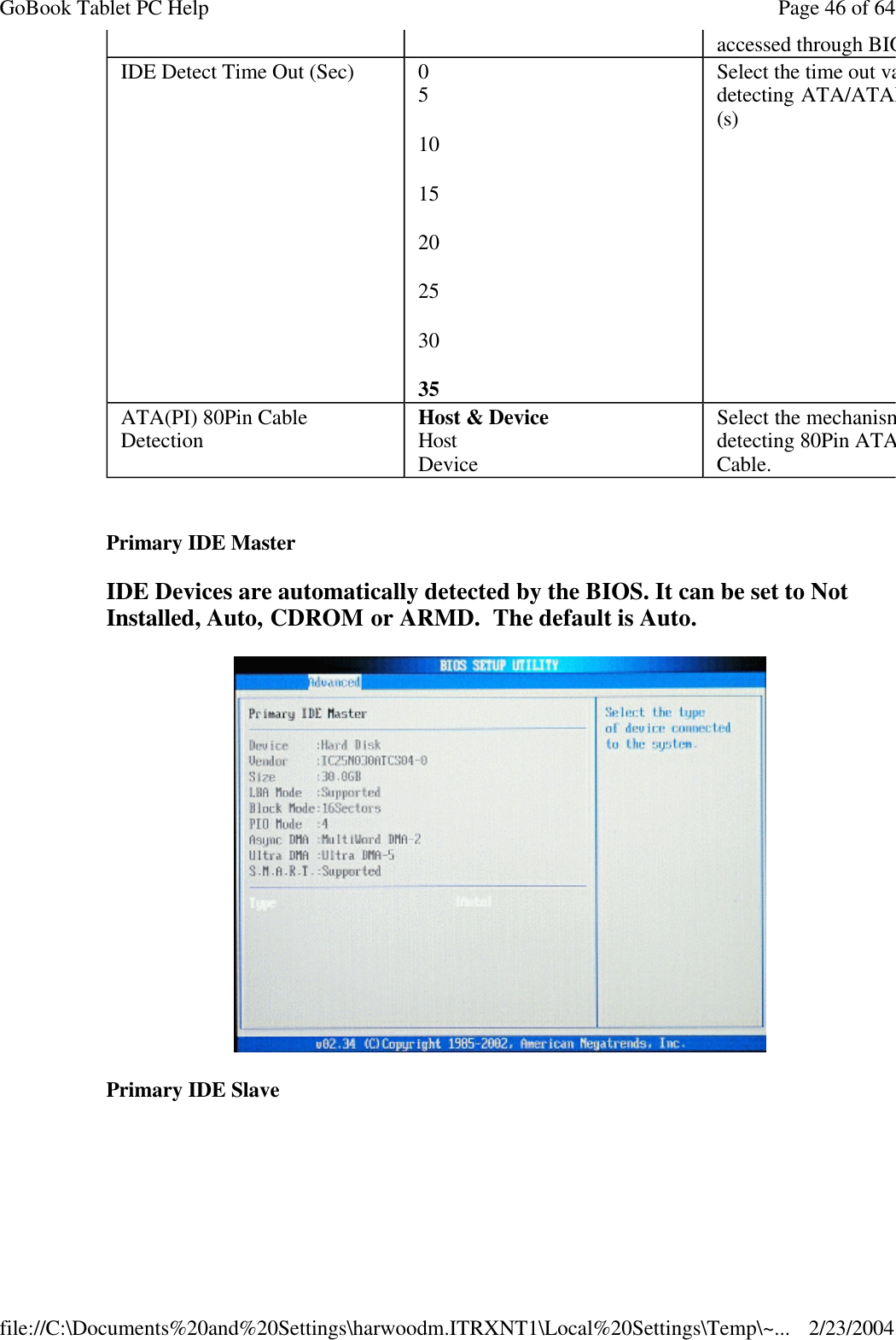   Primary IDE Master  IDE Devices are automatically detected by the BIOS. It can be set to Not Installed, Auto, CDROM or ARMD.  The default is Auto.  Primary IDE Slave  accessed through BIOSIDE Detect Time Out (Sec)  0 5 10 15 20 25 30 35 Select the time out value for detecting ATA/ATAPI device(s) ATA(PI) 80Pin Cable Detection Host &amp; Device Host Device Select the mechanism for detecting 80Pin ATA(PI) Cable. Page 46 of 64GoBook Tablet PC Help2/23/2004file://C:\Documents%20and%20Settings\harwoodm.ITRXNT1\Local%20Settings\Temp\~...