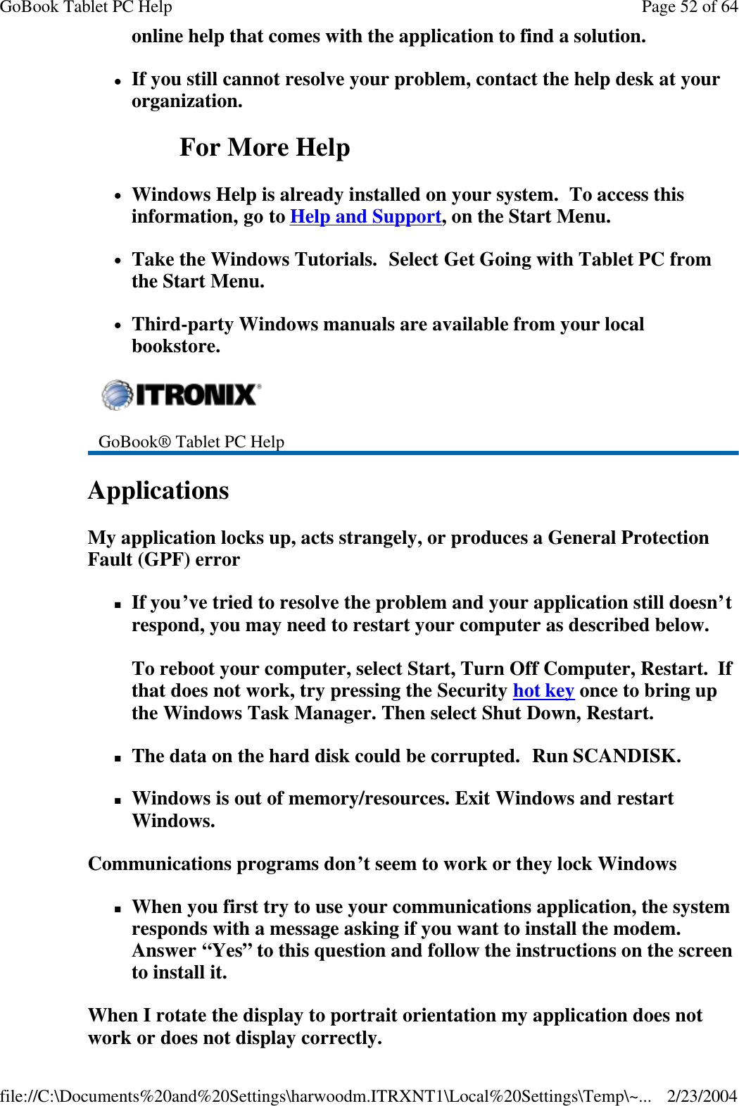 online help that comes with the application to find a solution. lIf you still cannot resolve your problem, contact the help desk at your organization. For More Help lWindows Help is already installed on your system.  To access this information, go to Help and Support, on the Start Menu. lTake the Windows Tutorials.  Select Get Going with Tablet PC from the Start Menu. lThird-party Windows manuals are available from your local bookstore. Applications  My application locks up, acts strangely, or produces a General Protection Fault (GPF) error nIf you’ve tried to resolve the problem and your application still doesn’t respond, you may need to restart your computer as described below.   To reboot your computer, select Start, Turn Off Computer, Restart.  If that does not work, try pressing the Security hot key once to bring up the Windows Task Manager. Then select Shut Down, Restart. nThe data on the hard disk could be corrupted.  Run SCANDISK. nWindows is out of memory/resources. Exit Windows and restart Windows. Communications programs don’t seem to work or they lock Windows nWhen you first try to use your communications application, the system responds with a message asking if you want to install the modem. Answer “Yes” to this question and follow the instructions on the screen to install it. When I rotate the display to portrait orientation my application does not work or does not display correctly.  GoBook® Tablet PC Help    Page 52 of 64GoBook Tablet PC Help2/23/2004file://C:\Documents%20and%20Settings\harwoodm.ITRXNT1\Local%20Settings\Temp\~...