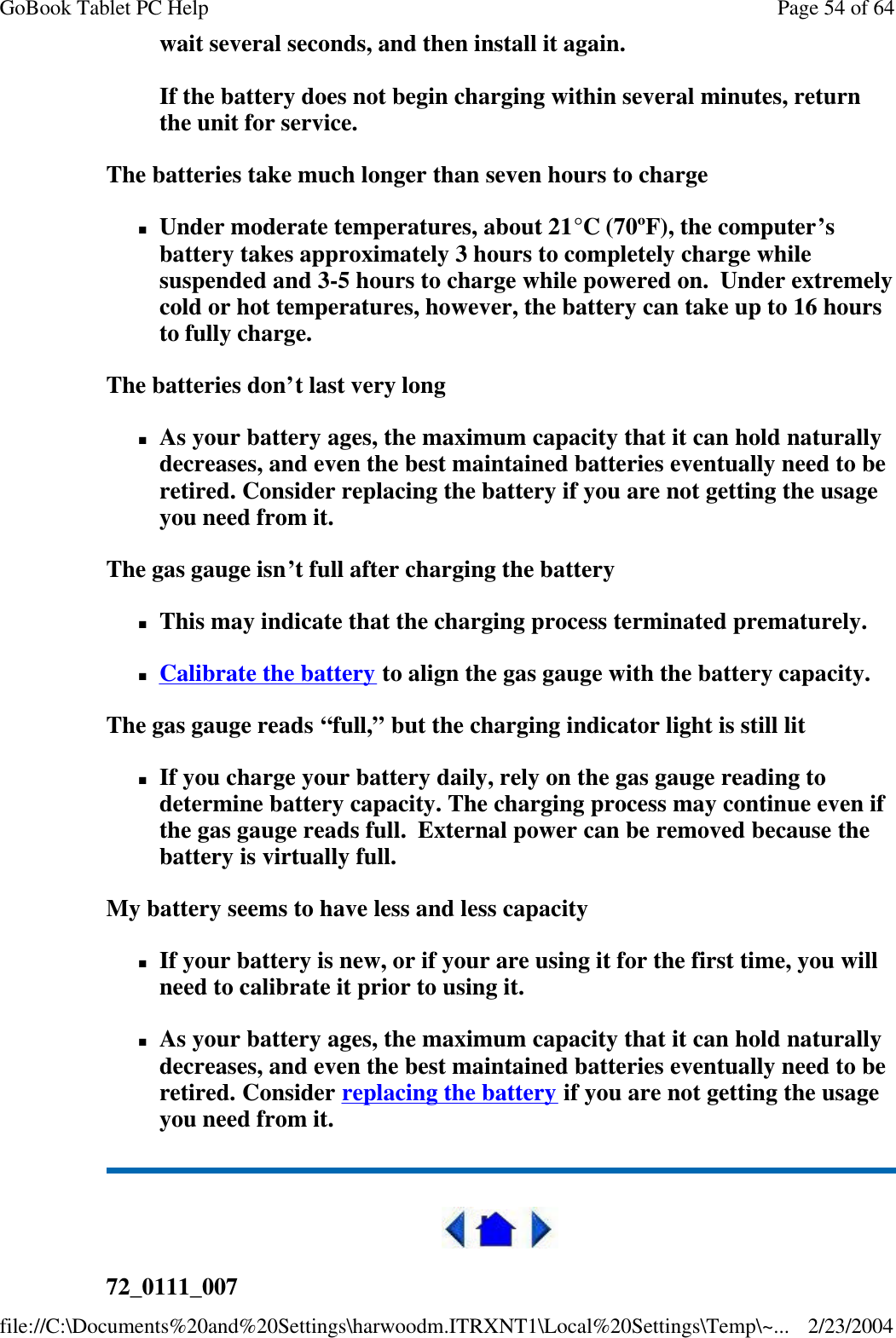 wait several seconds, and then install it again.  If the battery does not begin charging within several minutes, return the unit for service. The batteries take much longer than seven hours to charge nUnder moderate temperatures, about 21°C (70ºF), the computer’s battery takes approximately 3 hours to completely charge while suspended and 3-5 hours to charge while powered on.  Under extremely cold or hot temperatures, however, the battery can take up to 16 hours to fully charge.  The batteries don’t last very long nAs your battery ages, the maximum capacity that it can hold naturally decreases, and even the best maintained batteries eventually need to be retired. Consider replacing the battery if you are not getting the usage you need from it. The gas gauge isn’t full after charging the battery nThis may indicate that the charging process terminated prematurely.  nCalibrate the battery to align the gas gauge with the battery capacity. The gas gauge reads “full,” but the charging indicator light is still lit nIf you charge your battery daily, rely on the gas gauge reading to determine battery capacity. The charging process may continue even if the gas gauge reads full.  External power can be removed because the battery is virtually full. My battery seems to have less and less capacity nIf your battery is new, or if your are using it for the first time, you will need to calibrate it prior to using it. nAs your battery ages, the maximum capacity that it can hold naturally decreases, and even the best maintained batteries eventually need to be retired. Consider replacing the battery if you are not getting the usage you need from it.  72_0111_007 Page 54 of 64GoBook Tablet PC Help2/23/2004file://C:\Documents%20and%20Settings\harwoodm.ITRXNT1\Local%20Settings\Temp\~...