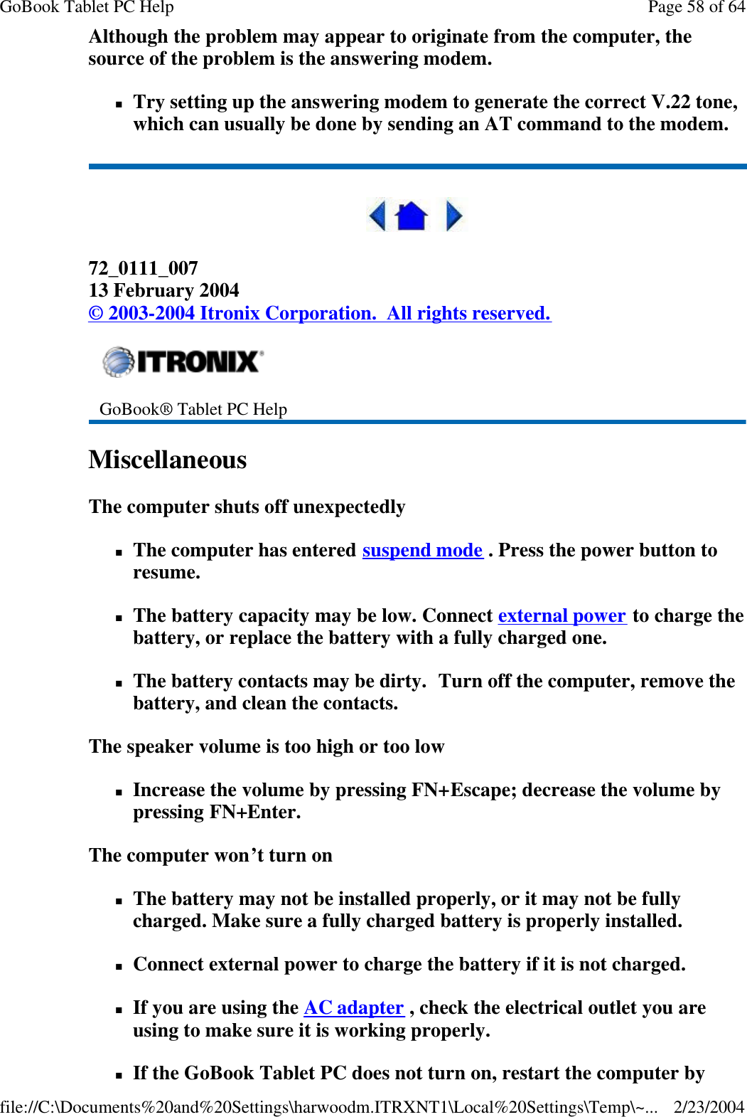 Although the problem may appear to originate from the computer, the source of the problem is the answering modem.  nTry setting up the answering modem to generate the correct V.22 tone, which can usually be done by sending an AT command to the modem.     72_0111_007 13 February 2004 © 2003-2004 Itronix Corporation.  All rights reserved. Miscellaneous  The computer shuts off unexpectedly nThe computer has entered suspend mode . Press the power button to resume. nThe battery capacity may be low. Connect external power to charge the battery, or replace the battery with a fully charged one. nThe battery contacts may be dirty.  Turn off the computer, remove the battery, and clean the contacts. The speaker volume is too high or too low nIncrease the volume by pressing FN+Escape; decrease the volume by pressing FN+Enter. The computer won’t turn on nThe battery may not be installed properly, or it may not be fully charged. Make sure a fully charged battery is properly installed. nConnect external power to charge the battery if it is not charged. nIf you are using the AC adapter , check the electrical outlet you are using to make sure it is working properly. nIf the GoBook Tablet PC does not turn on, restart the computer by  GoBook® Tablet PC Help    Page 58 of 64GoBook Tablet PC Help2/23/2004file://C:\Documents%20and%20Settings\harwoodm.ITRXNT1\Local%20Settings\Temp\~...