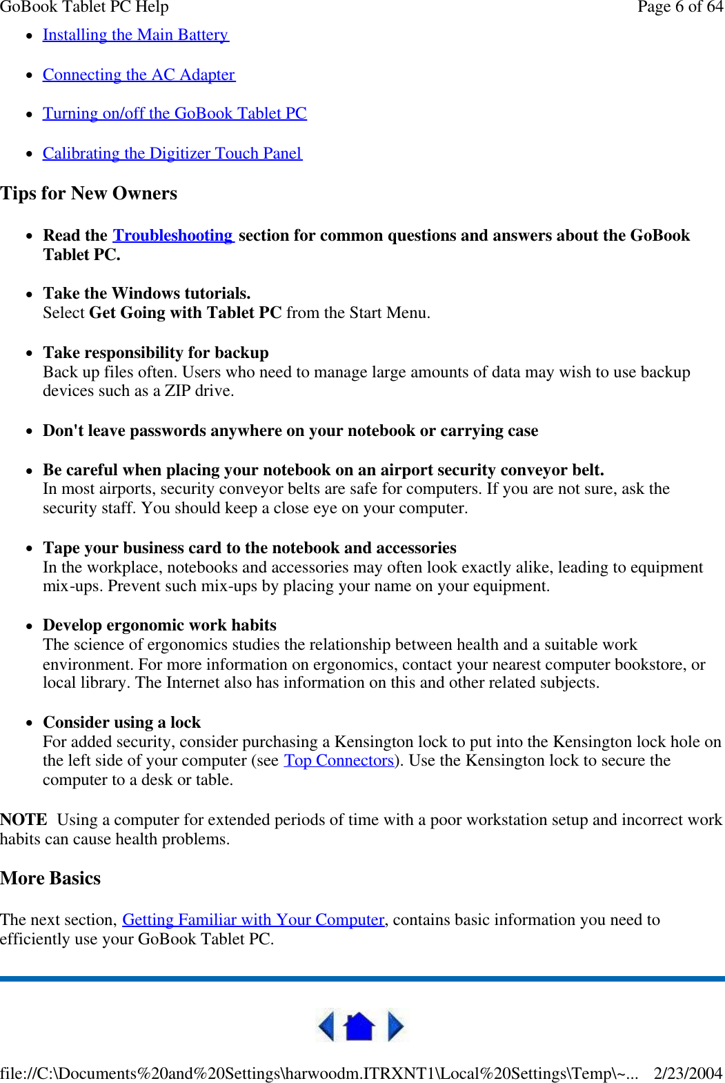 lInstalling the Main Battery  lConnecting the AC Adapter  lTurning on/off the GoBook Tablet PC  lCalibrating the Digitizer Touch Panel  Tips for New Owners lRead the Troubleshooting section for common questions and answers about the GoBook Tablet PC. lTake the Windows tutorials. Select Get Going with Tablet PC from the Start Menu. lTake responsibility for backup Back up files often. Users who need to manage large amounts of data may wish to use backup devices such as a ZIP drive. lDon&apos;t leave passwords anywhere on your notebook or carrying case lBe careful when placing your notebook on an airport security conveyor belt. In most airports, security conveyor belts are safe for computers. If you are not sure, ask the security staff. You should keep a close eye on your computer.  lTape your business card to the notebook and accessories In the workplace, notebooks and accessories may often look exactly alike, leading to equipment mix-ups. Prevent such mix-ups by placing your name on your equipment.  lDevelop ergonomic work habits The science of ergonomics studies the relationship between health and a suitable work environment. For more information on ergonomics, contact your nearest computer bookstore, or local library. The Internet also has information on this and other related subjects. lConsider using a lock For added security, consider purchasing a Kensington lock to put into the Kensington lock hole on the left side of your computer (see Top Connectors). Use the Kensington lock to secure the computer to a desk or table. NOTE  Using a computer for extended periods of time with a poor workstation setup and incorrect work habits can cause health problems. More Basics The next section, Getting Familiar with Your Computer, contains basic information you need to efficiently use your GoBook Tablet PC.  Page 6 of 64GoBook Tablet PC Help2/23/2004file://C:\Documents%20and%20Settings\harwoodm.ITRXNT1\Local%20Settings\Temp\~...