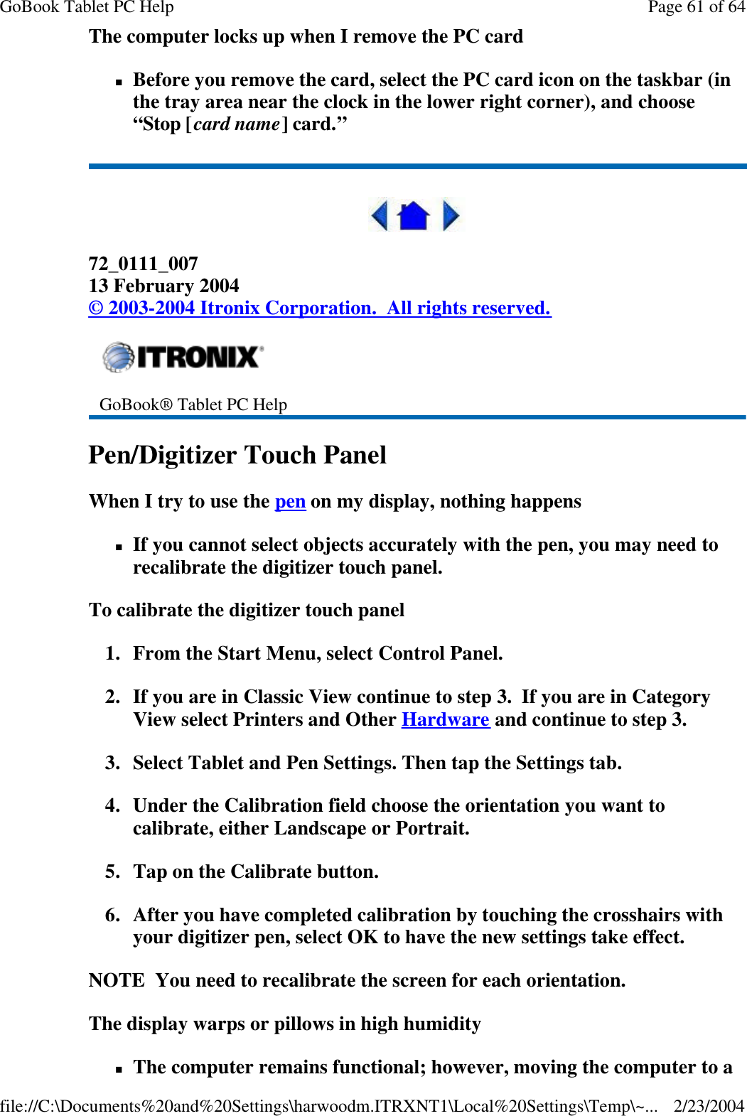 The computer locks up when I remove the PC card nBefore you remove the card, select the PC card icon on the taskbar (in the tray area near the clock in the lower right corner), and choose “Stop [card name] card.”  72_0111_007 13 February 2004 © 2003-2004 Itronix Corporation.  All rights reserved. Pen/Digitizer Touch Panel When I try to use the pen on my display, nothing happens nIf you cannot select objects accurately with the pen, you may need to recalibrate the digitizer touch panel. To calibrate the digitizer touch panel 1. From the Start Menu, select Control Panel.   2. If you are in Classic View continue to step 3.  If you are in Category View select Printers and Other Hardware and continue to step 3. 3. Select Tablet and Pen Settings. Then tap the Settings tab.   4. Under the Calibration field choose the orientation you want to calibrate, either Landscape or Portrait.  5. Tap on the Calibrate button.  6. After you have completed calibration by touching the crosshairs with your digitizer pen, select OK to have the new settings take effect. NOTE  You need to recalibrate the screen for each orientation. The display warps or pillows in high humidity nThe computer remains functional; however, moving the computer to a  GoBook® Tablet PC Help    Page 61 of 64GoBook Tablet PC Help2/23/2004file://C:\Documents%20and%20Settings\harwoodm.ITRXNT1\Local%20Settings\Temp\~...