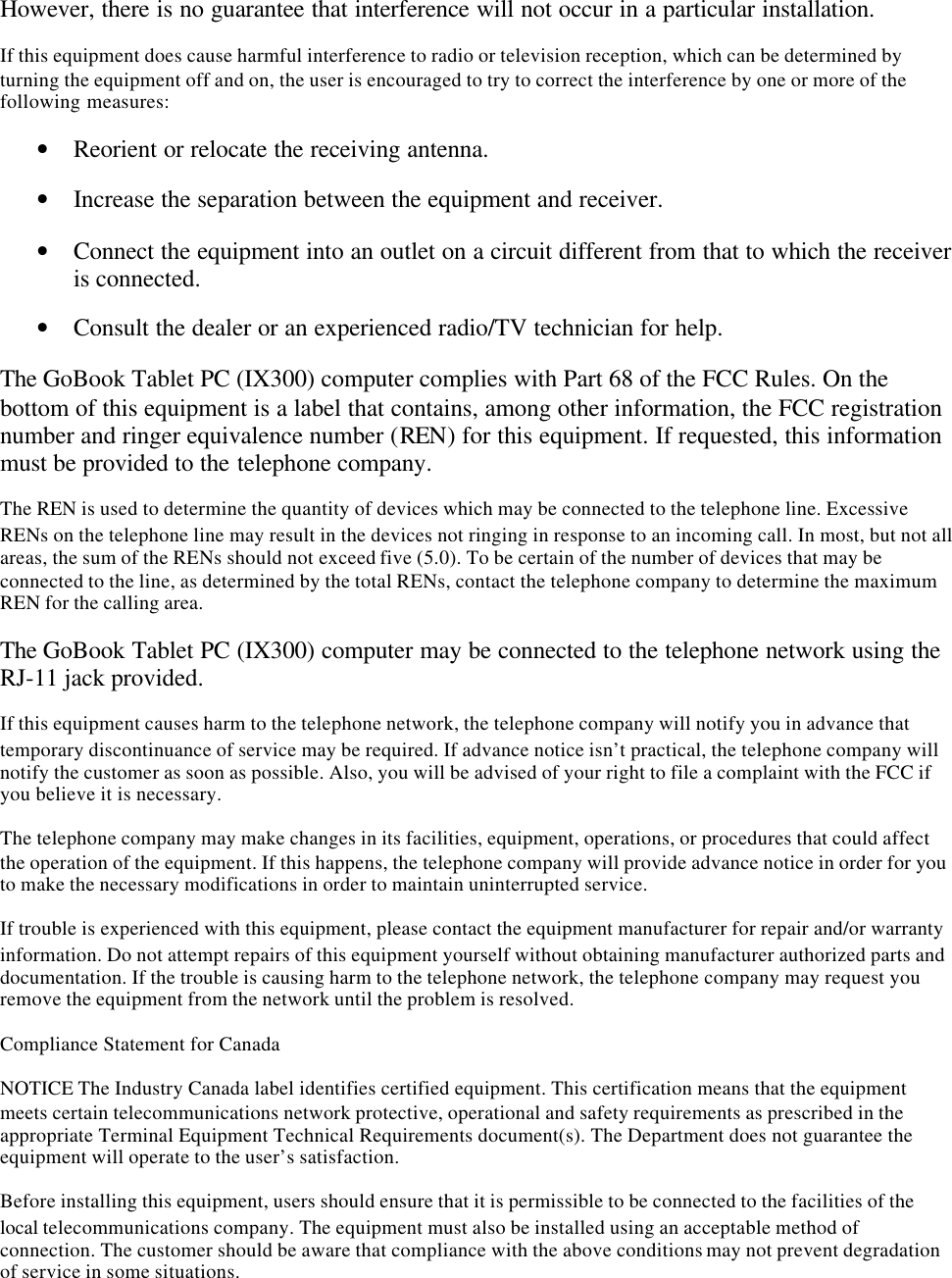 However, there is no guarantee that interference will not occur in a particular installation.If this equipment does cause harmful interference to radio or television reception, which can be determined byturning the equipment off and on, the user is encouraged to try to correct the interference by one or more of thefollowing measures:• Reorient or relocate the receiving antenna.• Increase the separation between the equipment and receiver.• Connect the equipment into an outlet on a circuit different from that to which the receiveris connected.• Consult the dealer or an experienced radio/TV technician for help.The GoBook Tablet PC (IX300) computer complies with Part 68 of the FCC Rules. On thebottom of this equipment is a label that contains, among other information, the FCC registrationnumber and ringer equivalence number (REN) for this equipment. If requested, this informationmust be provided to the telephone company.The REN is used to determine the quantity of devices which may be connected to the telephone line. ExcessiveRENs on the telephone line may result in the devices not ringing in response to an incoming call. In most, but not allareas, the sum of the RENs should not exceed five (5.0). To be certain of the number of devices that may beconnected to the line, as determined by the total RENs, contact the telephone company to determine the maximumREN for the calling area.The GoBook Tablet PC (IX300) computer may be connected to the telephone network using theRJ-11 jack provided.If this equipment causes harm to the telephone network, the telephone company will notify you in advance thattemporary discontinuance of service may be required. If advance notice isn’t practical, the telephone company willnotify the customer as soon as possible. Also, you will be advised of your right to file a complaint with the FCC ifyou believe it is necessary.The telephone company may make changes in its facilities, equipment, operations, or procedures that could affectthe operation of the equipment. If this happens, the telephone company will provide advance notice in order for youto make the necessary modifications in order to maintain uninterrupted service.If trouble is experienced with this equipment, please contact the equipment manufacturer for repair and/or warrantyinformation. Do not attempt repairs of this equipment yourself without obtaining manufacturer authorized parts anddocumentation. If the trouble is causing harm to the telephone network, the telephone company may request youremove the equipment from the network until the problem is resolved.Compliance Statement for CanadaNOTICE The Industry Canada label identifies certified equipment. This certification means that the equipmentmeets certain telecommunications network protective, operational and safety requirements as prescribed in theappropriate Terminal Equipment Technical Requirements document(s). The Department does not guarantee theequipment will operate to the user’s satisfaction.Before installing this equipment, users should ensure that it is permissible to be connected to the facilities of thelocal telecommunications company. The equipment must also be installed using an acceptable method ofconnection. The customer should be aware that compliance with the above conditions may not prevent degradationof service in some situations.