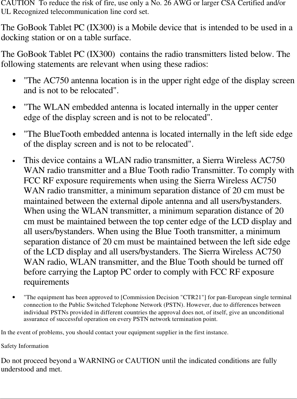 CAUTION  To reduce the risk of fire, use only a No. 26 AWG or larger CSA Certified and/orUL Recognized telecommunication line cord set.The GoBook Tablet PC (IX300) is a Mobile device that is intended to be used in adocking station or on a table surface.The GoBook Tablet PC (IX300)  contains the radio transmitters listed below. Thefollowing statements are relevant when using these radios:• &quot;The AC750 antenna location is in the upper right edge of the display screenand is not to be relocated&quot;.• &quot;The WLAN embedded antenna is located internally in the upper centeredge of the display screen and is not to be relocated&quot;.• &quot;The BlueTooth embedded antenna is located internally in the left side edgeof the display screen and is not to be relocated&quot;.• This device contains a WLAN radio transmitter, a Sierra Wireless AC750WAN radio transmitter and a Blue Tooth radio Transmitter. To comply withFCC RF exposure requirements when using the Sierra Wireless AC750WAN radio transmitter, a minimum separation distance of 20 cm must bemaintained between the external dipole antenna and all users/bystanders.When using the WLAN transmitter, a minimum separation distance of 20cm must be maintained between the top center edge of the LCD display andall users/bystanders. When using the Blue Tooth transmitter, a minimumseparation distance of 20 cm must be maintained between the left side edgeof the LCD display and all users/bystanders. The Sierra Wireless AC750WAN radio, WLAN transmitter, and the Blue Tooth should be turned offbefore carrying the Laptop PC order to comply with FCC RF exposurerequirements• &quot;The equipment has been approved to [Commission Decision &quot;CTR21&quot;] for pan-European single terminalconnection to the Public Switched Telephone Network (PSTN). However, due to differences betweenindividual PSTNs provided in different countries the approval does not, of itself, give an unconditionalassurance of successful operation on every PSTN network termination point.In the event of problems, you should contact your equipment supplier in the first instance.Safety InformationDo not proceed beyond a WARNING or CAUTION until the indicated conditions are fullyunderstood and met.