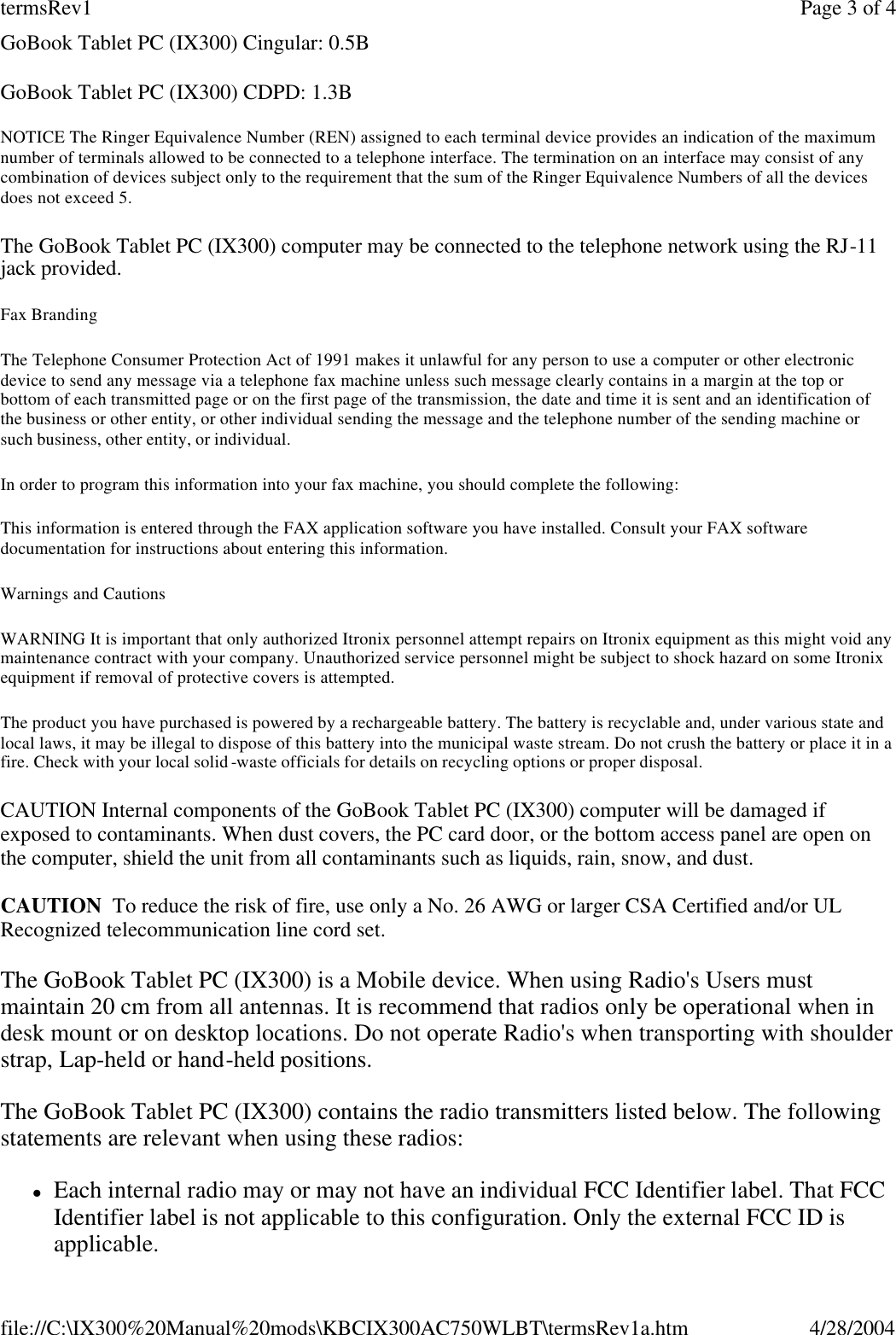 GoBook Tablet PC (IX300) Cingular: 0.5B GoBook Tablet PC (IX300) CDPD: 1.3B NOTICE The Ringer Equivalence Number (REN) assigned to each terminal device provides an indication of the maximum number of terminals allowed to be connected to a telephone interface. The termination on an interface may consist of any combination of devices subject only to the requirement that the sum of the Ringer Equivalence Numbers of all the devices does not exceed 5. The GoBook Tablet PC (IX300) computer may be connected to the telephone network using the RJ-11 jack provided. Fax Branding The Telephone Consumer Protection Act of 1991 makes it unlawful for any person to use a computer or other electronic device to send any message via a telephone fax machine unless such message clearly contains in a margin at the top or bottom of each transmitted page or on the first page of the transmission, the date and time it is sent and an identification of the business or other entity, or other individual sending the message and the telephone number of the sending machine or such business, other entity, or individual. In order to program this information into your fax machine, you should complete the following:  This information is entered through the FAX application software you have installed. Consult your FAX software documentation for instructions about entering this information. Warnings and Cautions WARNING It is important that only authorized Itronix personnel attempt repairs on Itronix equipment as this might void any maintenance contract with your company. Unauthorized service personnel might be subject to shock hazard on some Itronix equipment if removal of protective covers is attempted. The product you have purchased is powered by a rechargeable battery. The battery is recyclable and, under various state and local laws, it may be illegal to dispose of this battery into the municipal waste stream. Do not crush the battery or place it in a fire. Check with your local solid -waste officials for details on recycling options or proper disposal. CAUTION Internal components of the GoBook Tablet PC (IX300) computer will be damaged if exposed to contaminants. When dust covers, the PC card door, or the bottom access panel are open on the computer, shield the unit from all contaminants such as liquids, rain, snow, and dust. CAUTION  To reduce the risk of fire, use only a No. 26 AWG or larger CSA Certified and/or UL Recognized telecommunication line cord set. The GoBook Tablet PC (IX300) is a Mobile device. When using Radio&apos;s Users must maintain 20 cm from all antennas. It is recommend that radios only be operational when in desk mount or on desktop locations. Do not operate Radio&apos;s when transporting with shoulder strap, Lap-held or hand-held positions. The GoBook Tablet PC (IX300) contains the radio transmitters listed below. The following statements are relevant when using these radios:  lEach internal radio may or may not have an individual FCC Identifier label. That FCC Identifier label is not applicable to this configuration. Only the external FCC ID is applicable. Page 3 of 4termsRev14/28/2004file://C:\IX300%20Manual%20mods\KBCIX300AC750WLBT\termsRev1a.htm