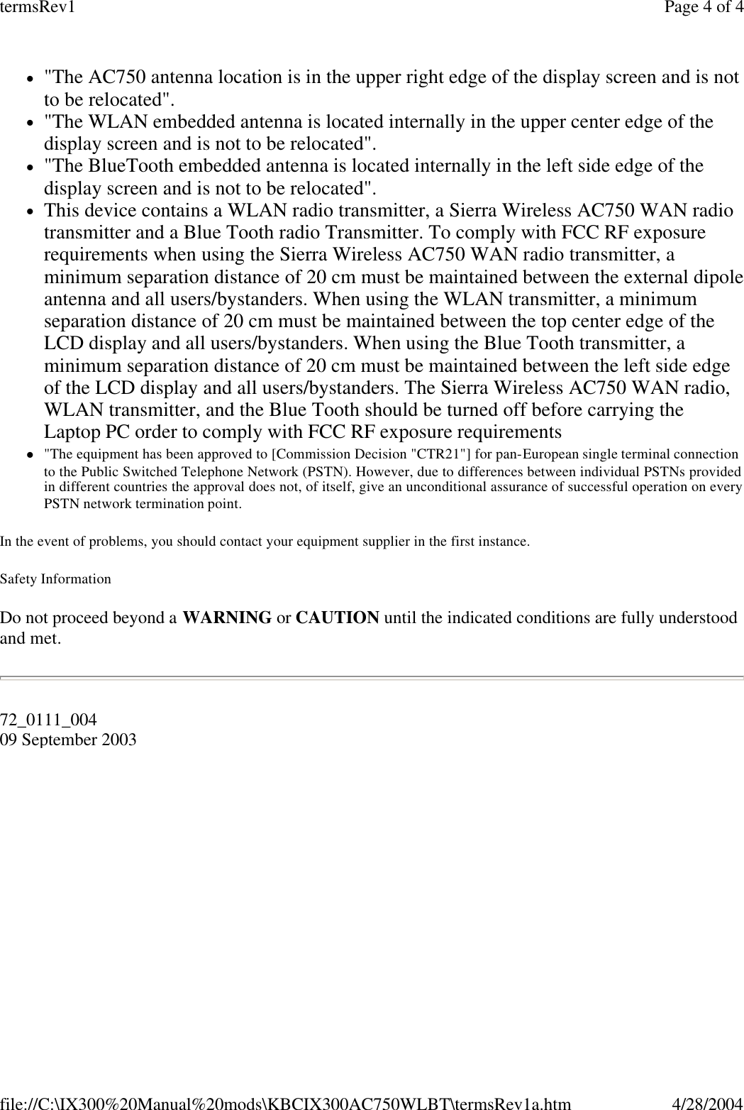   l&quot;The AC750 antenna location is in the upper right edge of the display screen and is not to be relocated&quot;.  l&quot;The WLAN embedded antenna is located internally in the upper center edge of the display screen and is not to be relocated&quot;.  l&quot;The BlueTooth embedded antenna is located internally in the left side edge of the display screen and is not to be relocated&quot;.  lThis device contains a WLAN radio transmitter, a Sierra Wireless AC750 WAN radio transmitter and a Blue Tooth radio Transmitter. To comply with FCC RF exposure requirements when using the Sierra Wireless AC750 WAN radio transmitter, a minimum separation distance of 20 cm must be maintained between the external dipole antenna and all users/bystanders. When using the WLAN transmitter, a minimum separation distance of 20 cm must be maintained between the top center edge of the LCD display and all users/bystanders. When using the Blue Tooth transmitter, a minimum separation distance of 20 cm must be maintained between the left side edge of the LCD display and all users/bystanders. The Sierra Wireless AC750 WAN radio, WLAN transmitter, and the Blue Tooth should be turned off before carrying the Laptop PC order to comply with FCC RF exposure requirements  l&quot;The equipment has been approved to [Commission Decision &quot;CTR21&quot;] for pan-European single terminal connection to the Public Switched Telephone Network (PSTN). However, due to differences between individual PSTNs provided in different countries the approval does not, of itself, give an unconditional assurance of successful operation on every PSTN network termination point. In the event of problems, you should contact your equipment supplier in the first instance. Safety Information Do not proceed beyond a WARNING or CAUTION until the indicated conditions are fully understood and met. 72_0111_004 09 September 2003  Page 4 of 4termsRev14/28/2004file://C:\IX300%20Manual%20mods\KBCIX300AC750WLBT\termsRev1a.htm