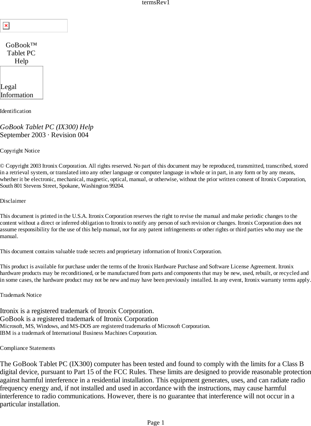 termsRev1 Identification GoBook Tablet PC (IX300) HelpSeptember 2003 · Revision 004 Copyright Notice © Copyright 2003 Itronix Corporation. All rights reserved. No part of this document may be reproduced, transmitted, transcribed, stored in a retrieval system, or translated into any other language or computer language in whole or in part, in any form or by any means, whether it be electronic, mechanical, magnetic, optical, manual, or otherwise, without the prior written consent of Itronix Corporation, South 801 Stevens Street, Spokane, Washington 99204. Disclaimer This document is printed in the U.S.A. Itronix Corporation reserves the right to revise the manual and make periodic changes to the content without a direct or inferred obligation to Itronix to notify any person of such revision or changes. Itronix Corporation does not assume responsibility for the use of this help manual, nor for any patent infringements or other rights or third parties who may use the manual. This document contains valuable trade secrets and proprietary information of Itronix Corporation. This product is available for purchase under the terms of the Itronix Hardware Purchase and Software License Agreement. Itronix hardware products may be reconditioned, or be manufactured from parts and components that may be new, used, rebuilt, or recycled and in some cases, the hardware product may not be new and may have been previously installed. In any event, Itronix warranty terms apply. Trademark Notice Itronix is a registered trademark of Itronix Corporation.GoBook is a registered trademark of Itronix CorporationMicrosoft, MS, Windows, and MS-DOS are registered trademarks of Microsoft Corporation.IBM is a trademark of International Business Machines Corporation. Compliance Statements The GoBook Tablet PC (IX300) computer has been tested and found to comply with the limits for a Class B digital device, pursuant to Part 15 of the FCC Rules. These limits are designed to provide reasonable protection against harmful interference in a residential installation. This equipment generates, uses, and can radiate radio frequency energy and, if not installed and used in accordance with the instructions, may cause harmful interference to radio communications. However, there is no guarantee that interference will not occur in a particular installation.  GoBook™ Tablet PC Help   Legal Information Page 1