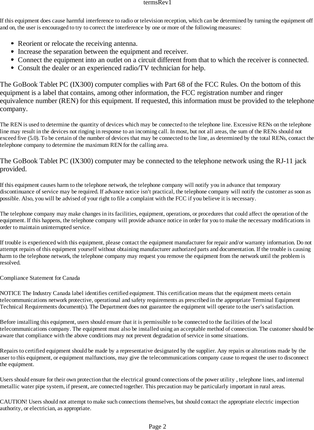 termsRev1If this equipment does cause harmful interference to radio or television reception, which can be determined by turning the equipment off and on, the user is encouraged to try to correct the interference by one or more of the following measures: Reorient or relocate the receiving antenna.  Increase the separation between the equipment and receiver.  Connect the equipment into an outlet on a circuit different from that to which the receiver is connected.  Consult the dealer or an experienced radio/TV technician for help. The GoBook Tablet PC (IX300) computer complies with Part 68 of the FCC Rules. On the bottom of this equipment is a label that contains, among other information, the FCC registration number and ringer equivalence number (REN) for this equipment. If requested, this information must be provided to the telephone company. The REN is used to determine the quantity of devices which may be connected to the telephone line. Excessive RENs on the telephone line may result in the devices not ringing in response to an incoming call. In most, but not all areas, the sum of the RENs should not exceed five (5.0). To be certain of the number of devices that may be connected to the line, as determined by the total RENs, contact the telephone company to determine the maximum REN for the calling area. The GoBook Tablet PC (IX300) computer may be connected to the telephone network using the RJ-11 jack provided. If this equipment causes harm to the telephone network, the telephone company will notify you in advance that temporary discontinuance of service may be required. If advance notice isn’t practical, the telephone company will notify the customer as soon as possible. Also, you will be advised of your right to file a complaint with the FCC if you believe it is necessary. The telephone company may make changes in its facilities, equipment, operations, or procedures that could affect the operation of the equipment. If this happens, the telephone company will provide advance notice in order for you to make the necessary modifications in order to maintain uninterrupted service. If trouble is experienced with this equipment, please contact the equipment manufacturer for repair and/or warranty information. Do not attempt repairs of this equipment yourself without obtaining manufacturer authorized parts and documentation. If the trouble is causing harm to the telephone network, the telephone company may request you remove the equipment from the network until the problem is resolved. Compliance Statement for Canada NOTICE The Industry Canada label identifies certified equipment. This certification means that the equipment meets certain telecommunications network protective, operational and safety requirements as prescribed in the appropriate Terminal Equipment Technical Requirements document(s). The Department does not guarantee the equipment will operate to the user’s satisfaction. Before installing this equipment, users should ensure that it is permissible to be connected to the facilities of the local telecommunications company. The equipment must also be installed using an acceptable method of connection. The customer should be aware that compliance with the above conditions may not prevent degradation of service in some situations. Repairs to certified equipment should be made by a representative designated by the supplier. Any repairs or alterations made by the user to this equipment, or equipment malfunctions, may give the telecommunications company cause to request the user to disconnect the equipment. Users should ensure for their own protection that the electrical ground connections of the power utility , telephone lines, and internal metallic water pipe system, if present, are connected together. This precaution may be particularly important in rural areas. CAUTION! Users should not attempt to make such connections themselves, but should contact the appropriate electric inspection authority, or electrician, as appropriate. Page 2