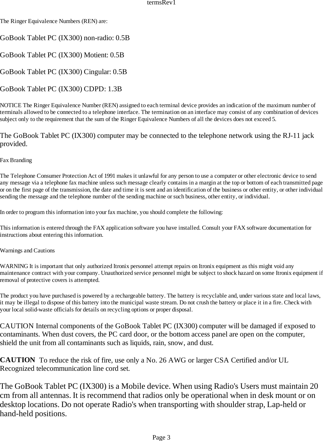 termsRev1The Ringer Equivalence Numbers (REN) are: GoBook Tablet PC (IX300) non-radio: 0.5B GoBook Tablet PC (IX300) Motient: 0.5B GoBook Tablet PC (IX300) Cingular: 0.5B GoBook Tablet PC (IX300) CDPD: 1.3B NOTICE The Ringer Equivalence Number (REN) assigned to each terminal device provides an indication of the maximum number of terminals allowed to be connected to a telephone interface. The termination on an interface may consist of any combination of devices subject only to the requirement that the sum of the Ringer Equivalence Numbers of all the devices does not exceed 5. The GoBook Tablet PC (IX300) computer may be connected to the telephone network using the RJ-11 jack provided. Fax Branding The Telephone Consumer Protection Act of 1991 makes it unlawful for any person to use a computer or other electronic device to send any message via a telephone fax machine unless such message clearly contains in a margin at the top or bottom of each transmitted page or on the first page of the transmission, the date and time it is sent and an identification of the business or other entity, or other individual sending the message and the telephone number of the sending machine or such business, other entity, or individual. In order to program this information into your fax machine, you should complete the following: This information is entered through the FAX application software you have installed. Consult your FAX software documentation for instructions about entering this information. Warnings and Cautions WARNING It is important that only authorized Itronix personnel attempt repairs on Itronix equipment as this might void any maintenance contract with your company. Unauthorized service personnel might be subject to shock hazard on some Itronix equipment if removal of protective covers is attempted. The product you have purchased is powered by a rechargeable battery. The battery is recyclable and, under various state and local laws, it may be illegal to dispose of this battery into the municipal waste stream. Do not crush the battery or place it in a fire. Check with your local solid-waste officials for details on recycling options or proper disposal. CAUTION Internal components of the GoBook Tablet PC (IX300) computer will be damaged if exposed to contaminants. When dust covers, the PC card door, or the bottom access panel are open on the computer, shield the unit from all contaminants such as liquids, rain, snow, and dust. CAUTION  To reduce the risk of fire, use only a No. 26 AWG or larger CSA Certified and/or UL Recognized telecommunication line cord set. The GoBook Tablet PC (IX300) is a Mobile device. When using Radio&apos;s Users must maintain 20 cm from all antennas. It is recommend that radios only be operational when in desk mount or on desktop locations. Do not operate Radio&apos;s when transporting with shoulder strap, Lap-held or hand-held positions. Page 3