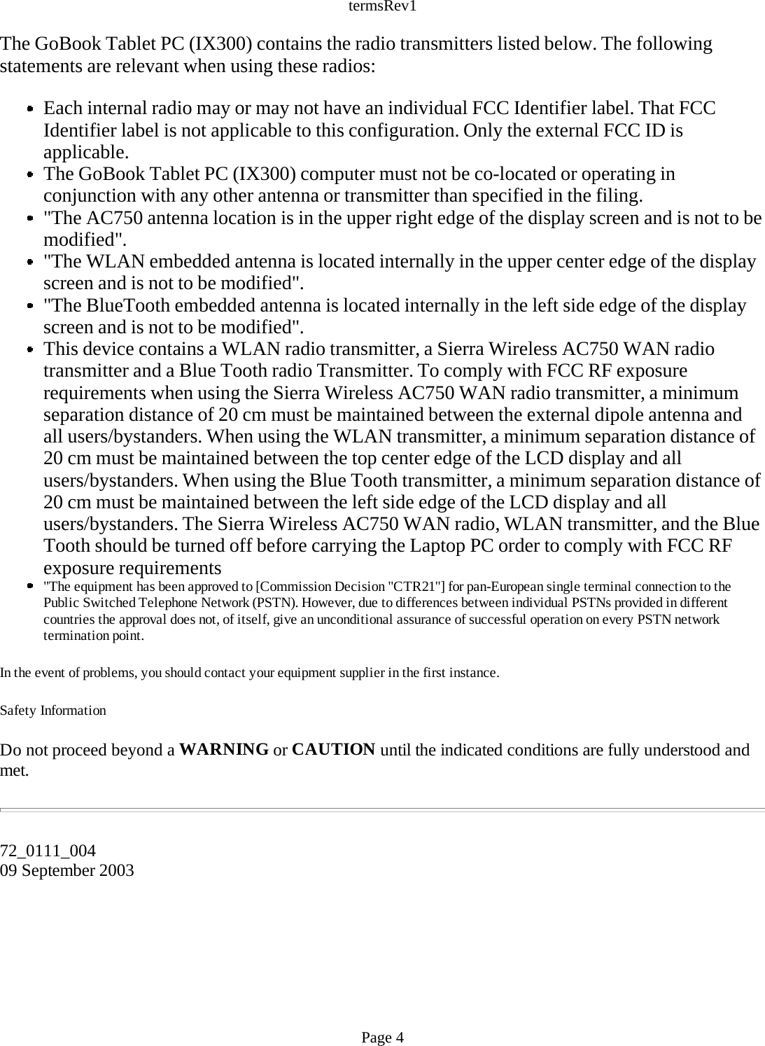 termsRev1 The GoBook Tablet PC (IX300) contains the radio transmitters listed below. The following statements are relevant when using these radios:  Each internal radio may or may not have an individual FCC Identifier label. That FCC Identifier label is not applicable to this configuration. Only the external FCC ID is applicable. The GoBook Tablet PC (IX300) computer must not be co-located or operating in conjunction with any other antenna or transmitter than specified in the filing.  &quot;The AC750 antenna location is in the upper right edge of the display screen and is not to be modified&quot;.  &quot;The WLAN embedded antenna is located internally in the upper center edge of the display screen and is not to be modified&quot;.  &quot;The BlueTooth embedded antenna is located internally in the left side edge of the display screen and is not to be modified&quot;.  This device contains a WLAN radio transmitter, a Sierra Wireless AC750 WAN radio transmitter and a Blue Tooth radio Transmitter. To comply with FCC RF exposure requirements when using the Sierra Wireless AC750 WAN radio transmitter, a minimum separation distance of 20 cm must be maintained between the external dipole antenna and all users/bystanders. When using the WLAN transmitter, a minimum separation distance of 20 cm must be maintained between the top center edge of the LCD display and all users/bystanders. When using the Blue Tooth transmitter, a minimum separation distance of 20 cm must be maintained between the left side edge of the LCD display and all users/bystanders. The Sierra Wireless AC750 WAN radio, WLAN transmitter, and the Blue Tooth should be turned off before carrying the Laptop PC order to comply with FCC RF exposure requirements  &quot;The equipment has been approved to [Commission Decision &quot;CTR21&quot;] for pan-European single terminal connection to the Public Switched Telephone Network (PSTN). However, due to differences between individual PSTNs provided in different countries the approval does not, of itself, give an unconditional assurance of successful operation on every PSTN network termination point. In the event of problems, you should contact your equipment supplier in the first instance. Safety Information Do not proceed beyond a WARNING or CAUTION until the indicated conditions are fully understood and met.    72_0111_00409 September 2003  Page 4