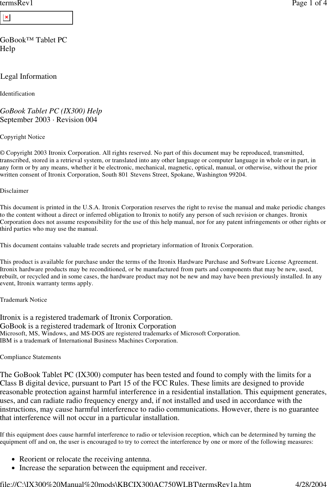 Identification GoBook Tablet PC (IX300) Help September 2003 · Revision 004 Copyright Notice © Copyright 2003 Itronix Corporation. All rights reserved. No part of this document may be reproduced, transmitted, transcribed, stored in a retrieval system, or translated into any other language or computer language in whole or in part, in any form or by any means, whether it be electronic, mechanical, magnetic, optical, manual, or otherwise, without the prior written consent of Itronix Corporation, South 801 Stevens Street, Spokane, Washington 99204. Disclaimer This document is printed in the U.S.A. Itronix Corporation reserves the right to revise the manual and make periodic changes to the content without a direct or inferred obligation to Itronix to notify any person of such revision or changes. Itronix Corporation does not assume responsibility for the use of this help manual, nor for any patent infringements or other rights or third parties who may use the manual. This document contains valuable trade secrets and proprietary information of Itronix Corporation. This product is available for purchase under the terms of the Itronix Hardware Purchase and Software License Agreement. Itronix hardware products may be reconditioned, or be manufactured from parts and components that may be new, used, rebuilt, or recycled and in some cases, the hardware product may not be new and may have been previously installed. In any event, Itronix warranty terms apply. Trademark Notice Itronix is a registered trademark of Itronix Corporation. GoBook is a registered trademark of Itronix Corporation Microsoft, MS, Windows, and MS-DOS are registered trademarks of Microsoft Corporation.  IBM is a trademark of International Business Machines Corporation. Compliance Statements The GoBook Tablet PC (IX300) computer has been tested and found to comply with the limits for a Class B digital device, pursuant to Part 15 of the FCC Rules. These limits are designed to provide reasonable protection against harmful interference in a residential installation. This equipment generates, uses, and can radiate radio frequency energy and, if not installed and used in accordance with the instructions, may cause harmful interference to radio communications. However, there is no guarantee that interference will not occur in a particular installation. If this equipment does cause harmful interference to radio or television reception, which can be determined by turning the equipment off and on, the user is encouraged to try to correct the interference by one or more of the following measures: lReorient or relocate the receiving antenna.  lIncrease the separation between the equipment and receiver.  GoBook™ Tablet PC Help    Legal Information Page 1 of 4termsRev14/28/2004file://C:\IX300%20Manual%20mods\KBCIX300AC750WLBT\termsRev1a.htm