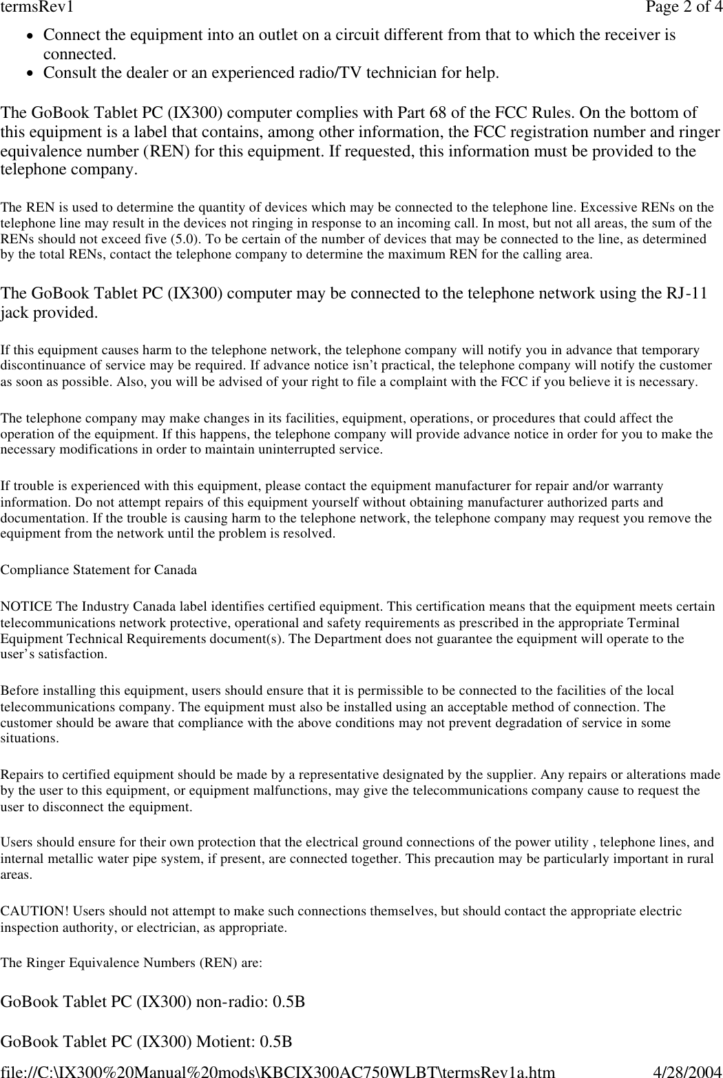 lConnect the equipment into an outlet on a circuit different from that to which the receiver is connected.  lConsult the dealer or an experienced radio/TV technician for help. The GoBook Tablet PC (IX300) computer complies with Part 68 of the FCC Rules. On the bottom of this equipment is a label that contains, among other information, the FCC registration number and ringer equivalence number (REN) for this equipment. If requested, this information must be provided to the telephone company. The REN is used to determine the quantity of devices which may be connected to the telephone line. Excessive RENs on the telephone line may result in the devices not ringing in response to an incoming call. In most, but not all areas, the sum of the RENs should not exceed five (5.0). To be certain of the number of devices that may be connected to the line, as determined by the total RENs, contact the telephone company to determine the maximum REN for the calling area. The GoBook Tablet PC (IX300) computer may be connected to the telephone network using the RJ-11 jack provided. If this equipment causes harm to the telephone network, the telephone company will notify you in advance that temporary discontinuance of service may be required. If advance notice isn’t practical, the telephone company will notify the customer as soon as possible. Also, you will be advised of your right to file a complaint with the FCC if you believe it is necessary. The telephone company may make changes in its facilities, equipment, operations, or procedures that could affect the operation of the equipment. If this happens, the telephone company will provide advance notice in order for you to make the necessary modifications in order to maintain uninterrupted service. If trouble is experienced with this equipment, please contact the equipment manufacturer for repair and/or warranty information. Do not attempt repairs of this equipment yourself without obtaining manufacturer authorized parts and documentation. If the trouble is causing harm to the telephone network, the telephone company may request you remove the equipment from the network until the problem is resolved. Compliance Statement for Canada NOTICE The Industry Canada label identifies certified equipment. This certification means that the equipment meets certain telecommunications network protective, operational and safety requirements as prescribed in the appropriate Terminal Equipment Technical Requirements document(s). The Department does not guarantee the equipment will operate to the user’s satisfaction. Before installing this equipment, users should ensure that it is permissible to be connected to the facilities of the local telecommunications company. The equipment must also be installed using an acceptable method of connection. The customer should be aware that compliance with the above conditions may not prevent degradation of service in some situations. Repairs to certified equipment should be made by a representative designated by the supplier. Any repairs or alterations made by the user to this equipment, or equipment malfunctions, may give the telecommunications company cause to request the user to disconnect the equipment. Users should ensure for their own protection that the electrical ground connections of the power utility , telephone lines, and internal metallic water pipe system, if present, are connected together. This precaution may be particularly important in rural areas. CAUTION! Users should not attempt to make such connections themselves, but should contact the appropriate electric inspection authority, or electrician, as appropriate. The Ringer Equivalence Numbers (REN) are: GoBook Tablet PC (IX300) non-radio: 0.5B GoBook Tablet PC (IX300) Motient: 0.5B Page 2 of 4termsRev14/28/2004file://C:\IX300%20Manual%20mods\KBCIX300AC750WLBT\termsRev1a.htm
