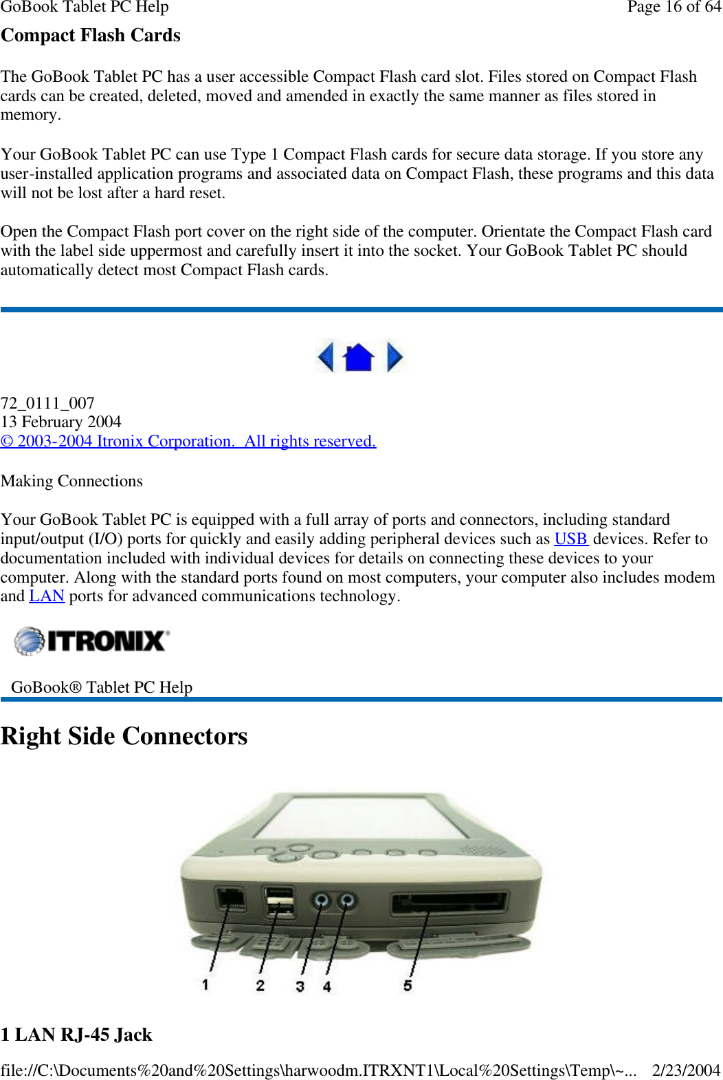 Compact Flash Cards The GoBook Tablet PC has a user accessible Compact Flash card slot. Files stored on Compact Flash cards can be created, deleted, moved and amended in exactly the same manner as files stored in memory. Your GoBook Tablet PC can use Type 1 Compact Flash cards for secure data storage. If you store any user-installed application programs and associated data on Compact Flash, these programs and this data will not be lost after a hard reset. Open the Compact Flash port cover on the right side of the computer. Orientate the Compact Flash card with the label side uppermost and carefully insert it into the socket. Your GoBook Tablet PC should automatically detect most Compact Flash cards.  72_0111_007 13 February 2004 © 2003-2004 Itronix Corporation.  All rights reserved. Making Connections Your GoBook Tablet PC is equipped with a full array of ports and connectors, including standard input/output (I/O) ports for quickly and easily adding peripheral devices such as USB devices. Refer to documentation included with individual devices for details on connecting these devices to your computer. Along with the standard ports found on most computers, your computer also includes modem and LAN ports for advanced communications technology. Right Side Connectors  1 LAN RJ-45 Jack   GoBook® Tablet PC Help  Page 16 of 64GoBook Tablet PC Help2/23/2004file://C:\Documents%20and%20Settings\harwoodm.ITRXNT1\Local%20Settings\Temp\~...