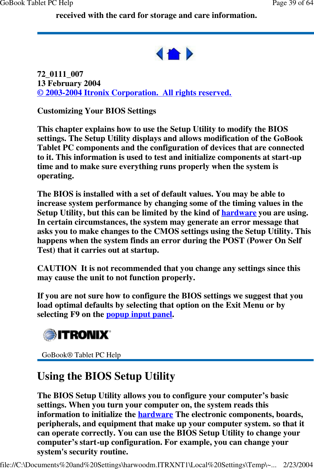 received with the card for storage and care information.  72_0111_007 13 February 2004 © 2003-2004 Itronix Corporation.  All rights reserved. Customizing Your BIOS Settings This chapter explains how to use the Setup Utility to modify the BIOS settings. The Setup Utility displays and allows modification of the GoBook Tablet PC components and the configuration of devices that are connected to it. This information is used to test and initialize components at start-up time and to make sure everything runs properly when the system is operating. The BIOS is installed with a set of default values. You may be able to increase system performance by changing some of the timing values in the Setup Utility, but this can be limited by the kind of hardware you are using. In certain circumstances, the system may generate an error message that asks you to make changes to the CMOS settings using the Setup Utility. This happens when the system finds an error during the POST (Power On Self Test) that it carries out at startup. CAUTION  It is not recommended that you change any settings since this may cause the unit to not function properly.   If you are not sure how to configure the BIOS settings we suggest that you load optimal defaults by selecting that option on the Exit Menu or by selecting F9 on the popup input panel. Using the BIOS Setup Utility The BIOS Setup Utility allows you to configure your computer’s basic settings. When you turn your computer on, the system reads this information to initialize the hardware The electronic components, boards, peripherals, and equipment that make up your computer system. so that it can operate correctly. You can use the BIOS Setup Utility to change your computer’s start-up configuration. For example, you can change your system&apos;s security routine.  GoBook® Tablet PC Help Page 39 of 64GoBook Tablet PC Help2/23/2004file://C:\Documents%20and%20Settings\harwoodm.ITRXNT1\Local%20Settings\Temp\~...