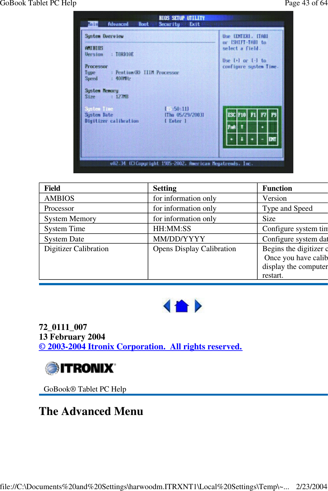   72_0111_007 13 February 2004 © 2003-2004 Itronix Corporation.  All rights reserved. The Advanced Menu  Field  Setting  Function AMBIOS for information only Version Processor for information only Type and Speed System Memory for information only Size System Time HH:MM:SS Configure system timeSystem Date MM/DD/YYYY Configure system dateDigitizer Calibration Opens Display Calibration Begins the digitizer calibration.  Once you have calibrated the display the computer will restart.  GoBook® Tablet PC Help Page 43 of 64GoBook Tablet PC Help2/23/2004file://C:\Documents%20and%20Settings\harwoodm.ITRXNT1\Local%20Settings\Temp\~...