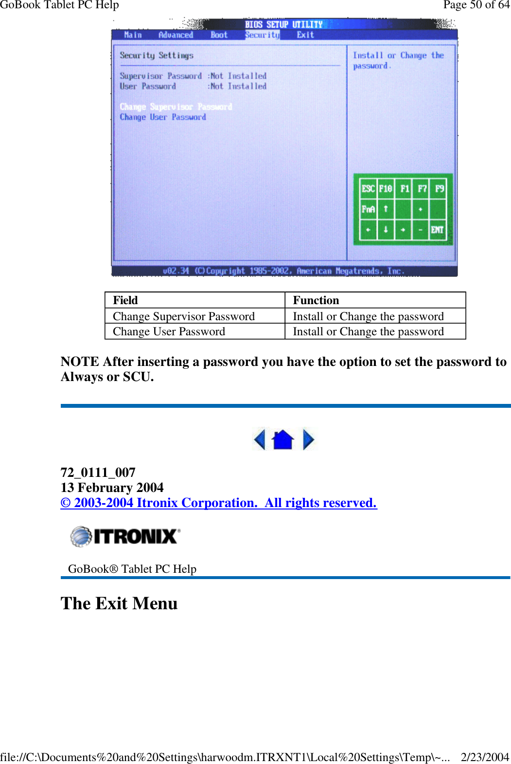  NOTE After inserting a password you have the option to set the password to Always or SCU.  72_0111_007 13 February 2004 © 2003-2004 Itronix Corporation.  All rights reserved. The Exit Menu Field Function Change Supervisor Password Install or Change the password Change User Password Install or Change the password  GoBook® Tablet PC Help Page 50 of 64GoBook Tablet PC Help2/23/2004file://C:\Documents%20and%20Settings\harwoodm.ITRXNT1\Local%20Settings\Temp\~...