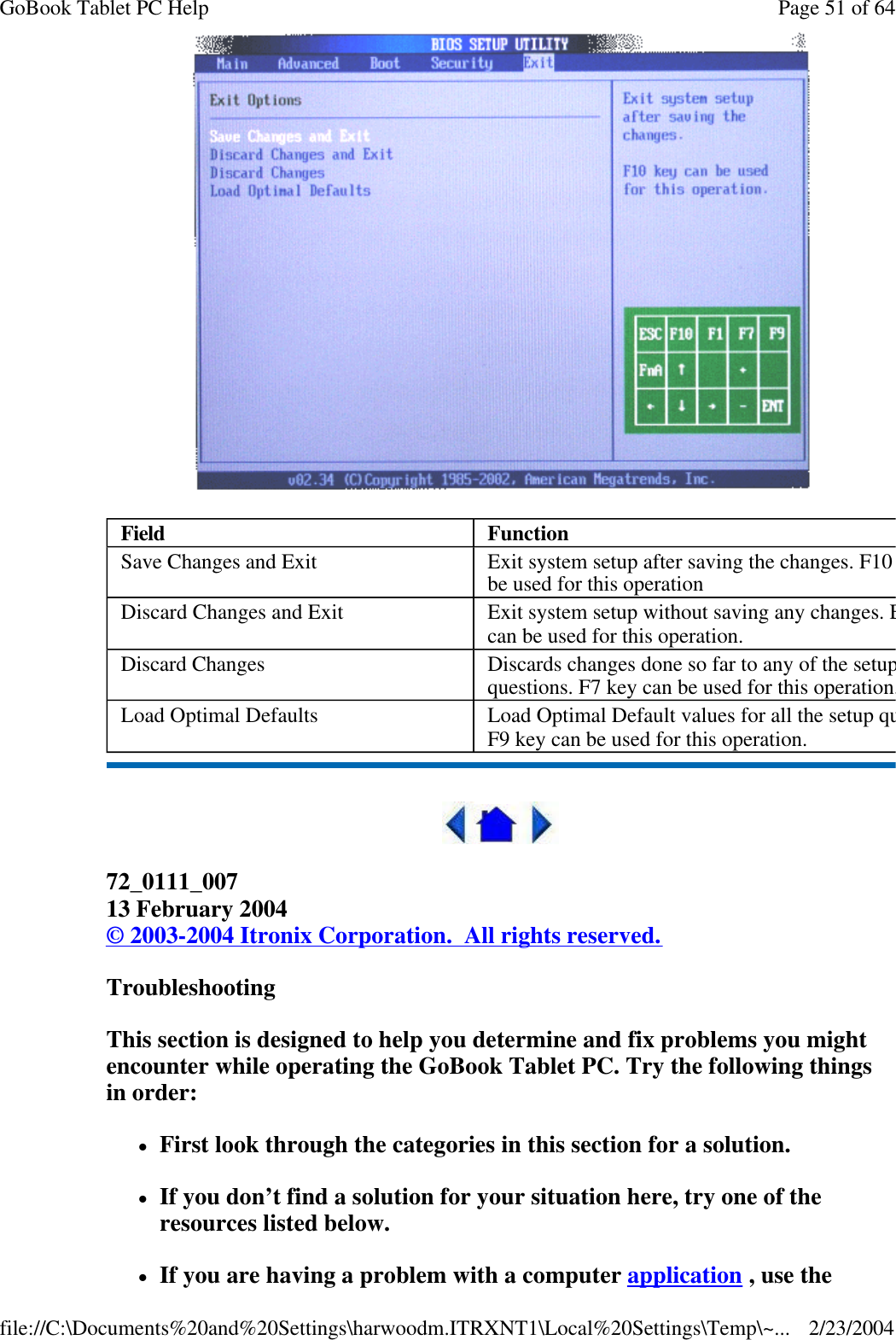   72_0111_007 13 February 2004 © 2003-2004 Itronix Corporation.  All rights reserved. Troubleshooting This section is designed to help you determine and fix problems you might encounter while operating the GoBook Tablet PC. Try the following things in order:  lFirst look through the categories in this section for a solution.  lIf you don’t find a solution for your situation here, try one of the resources listed below. lIf you are having a problem with a computer application , use the Field Function Save Changes and Exit Exit system setup after saving the changes. F10 key can be used for this operation Discard Changes and Exit Exit system setup without saving any changes. ESC key can be used for this operation. Discard Changes Discards changes done so far to any of the setup questions. F7 key can be used for this operation.Load Optimal Defaults Load Optimal Default values for all the setup questions. F9 key can be used for this operation. Page 51 of 64GoBook Tablet PC Help2/23/2004file://C:\Documents%20and%20Settings\harwoodm.ITRXNT1\Local%20Settings\Temp\~...