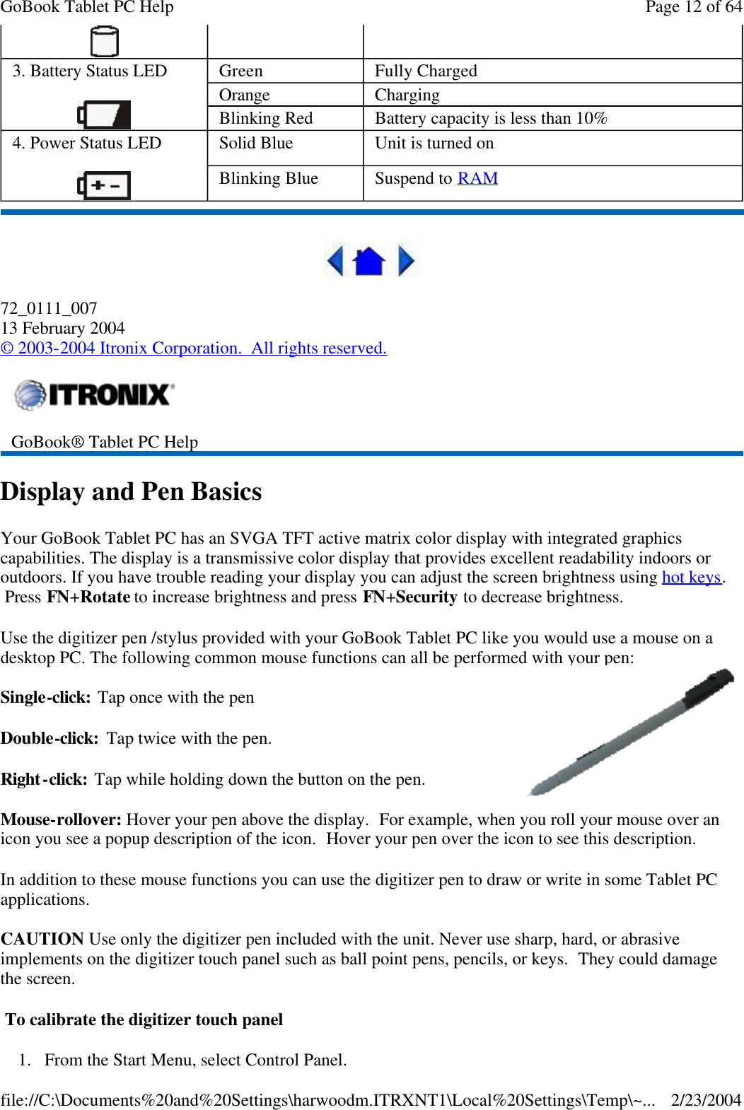  72_0111_007 13 February 2004 © 2003-2004 Itronix Corporation.  All rights reserved. Display and Pen Basics Your GoBook Tablet PC has an SVGA TFT active matrix color display with integrated graphics capabilities. The display is a transmissive color display that provides excellent readability indoors or outdoors. If you have trouble reading your display you can adjust the screen brightness using hot keys.  Press FN+Rotate to increase brightness and press FN+Security to decrease brightness. Use the digitizer pen /stylus provided with your GoBook Tablet PC like you would use a mouse on a desktop PC. The following common mouse functions can all be performed with your pen: Single-click: Tap once with the pen Double-click:  Tap twice with the pen. Right-click: Tap while holding down the button on the pen. Mouse-rollover: Hover your pen above the display.  For example, when you roll your mouse over an icon you see a popup description of the icon.  Hover your pen over the icon to see this description. In addition to these mouse functions you can use the digitizer pen to draw or write in some Tablet PC applications. CAUTION Use only the digitizer pen included with the unit. Never use sharp, hard, or abrasive implements on the digitizer touch panel such as ball point pens, pencils, or keys.  They could damage the screen.  To calibrate the digitizer touch panel  1.From the Start Menu, select Control Panel.    3. Battery Status LED  Green Fully Charged Orange Charging Blinking Red Battery capacity is less than 10% 4. Power Status LED  Solid Blue  Unit is turned on Blinking Blue Suspend to RAM   GoBook® Tablet PC Help  Page 12 of 64GoBook Tablet PC Help2/23/2004file://C:\Documents%20and%20Settings\harwoodm.ITRXNT1\Local%20Settings\Temp\~...