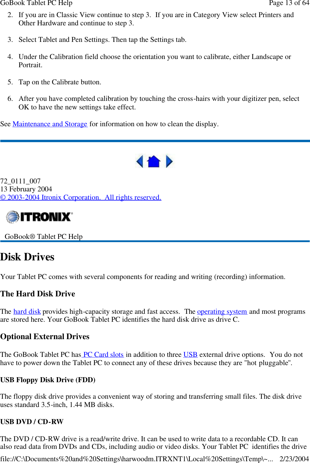 2. If you are in Classic View continue to step 3.  If you are in Category View select Printers and Other Hardware and continue to step 3. 3. Select Tablet and Pen Settings. Then tap the Settings tab.   4. Under the Calibration field choose the orientation you want to calibrate, either Landscape or Portrait.  5. Tap on the Calibrate button.  6. After you have completed calibration by touching the cross-hairs with your digitizer pen, select OK to have the new settings take effect. See Maintenance and Storage for information on how to clean the display.    72_0111_007 13 February 2004 © 2003-2004 Itronix Corporation.  All rights reserved. Disk Drives Your Tablet PC comes with several components for reading and writing (recording) information.  The Hard Disk Drive The hard disk provides high-capacity storage and fast access.  The operating system and most programs are stored here. Your GoBook Tablet PC identifies the hard disk drive as drive C. Optional External Drives The GoBook Tablet PC has PC Card slots in addition to three USB external drive options.  You do not have to power down the Tablet PC to connect any of these drives because they are &quot;hot pluggable&quot;. USB Floppy Disk Drive (FDD) The floppy disk drive provides a convenient way of storing and transferring small files. The disk drive uses standard 3.5-inch, 1.44 MB disks. USB DVD / CD-RW The DVD / CD-RW drive is a read/write drive. It can be used to write data to a recordable CD. It can also read data from DVDs and CDs, including audio or video disks. Your Tablet PC  identifies the drive  GoBook® Tablet PC Help  Page 13 of 64GoBook Tablet PC Help2/23/2004file://C:\Documents%20and%20Settings\harwoodm.ITRXNT1\Local%20Settings\Temp\~...