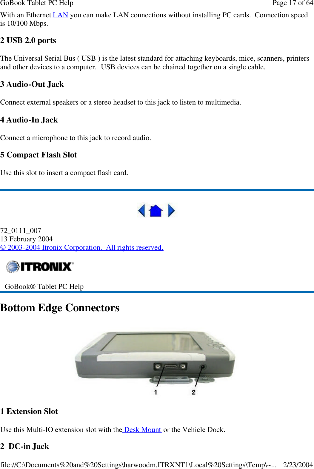 With an Ethernet LAN you can make LAN connections without installing PC cards.  Connection speed is 10/100 Mbps. 2 USB 2.0 ports The Universal Serial Bus ( USB ) is the latest standard for attaching keyboards, mice, scanners, printers and other devices to a computer.  USB devices can be chained together on a single cable. 3 Audio-Out Jack Connect external speakers or a stereo headset to this jack to listen to multimedia. 4 Audio-In Jack Connect a microphone to this jack to record audio. 5 Compact Flash Slot Use this slot to insert a compact flash card.  72_0111_007 13 February 2004 © 2003-2004 Itronix Corporation.  All rights reserved. Bottom Edge Connectors  1 Extension Slot Use this Multi-IO extension slot with the Desk Mount or the Vehicle Dock. 2  DC-in Jack  GoBook® Tablet PC Help  Page 17 of 64GoBook Tablet PC Help2/23/2004file://C:\Documents%20and%20Settings\harwoodm.ITRXNT1\Local%20Settings\Temp\~...