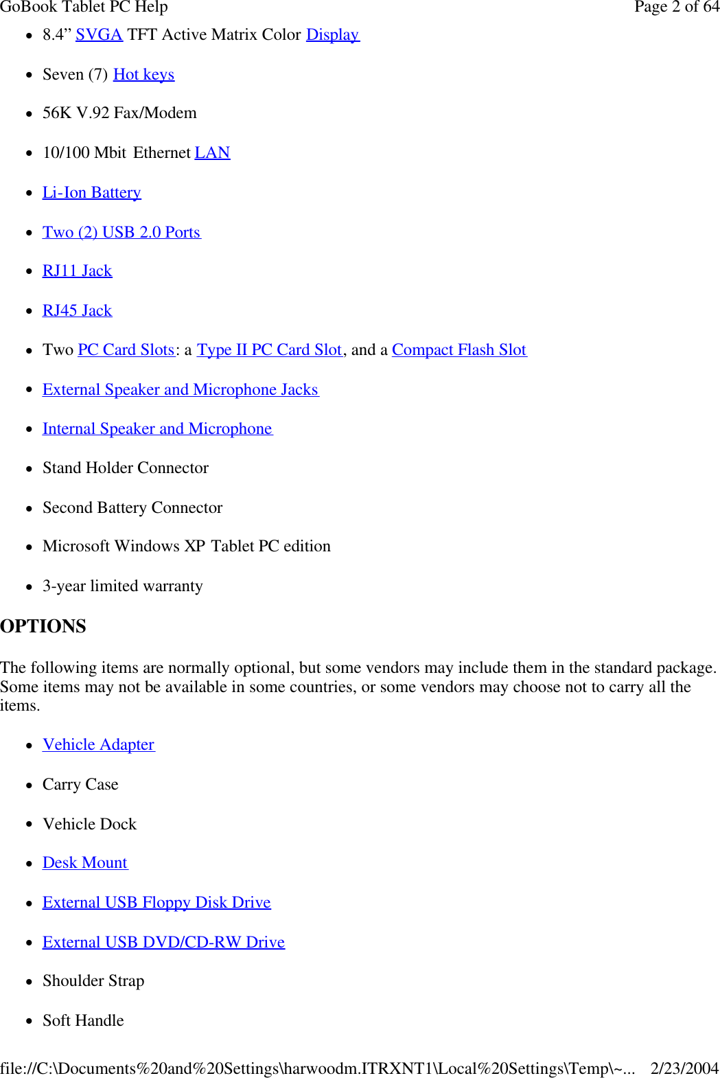 l8.4” SVGA TFT Active Matrix Color Display lSeven (7) Hot keys l56K V.92 Fax/Modem l10/100 Mbit Ethernet LAN  lLi-Ion Battery lTwo (2) USB 2.0 Ports lRJ11 Jack lRJ45 Jack lTwo PC Card Slots: a Type II PC Card Slot, and a Compact Flash Slot lExternal Speaker and Microphone Jacks lInternal Speaker and Microphone lStand Holder Connector lSecond Battery Connector lMicrosoft Windows XP Tablet PC edition l3-year limited warranty OPTIONS  The following items are normally optional, but some vendors may include them in the standard package. Some items may not be available in some countries, or some vendors may choose not to carry all the items. lVehicle Adapter lCarry Case lVehicle Dock lDesk Mount lExternal USB Floppy Disk Drive lExternal USB DVD/CD-RW Drive lShoulder Strap lSoft Handle Page 2 of 64GoBook Tablet PC Help2/23/2004file://C:\Documents%20and%20Settings\harwoodm.ITRXNT1\Local%20Settings\Temp\~...