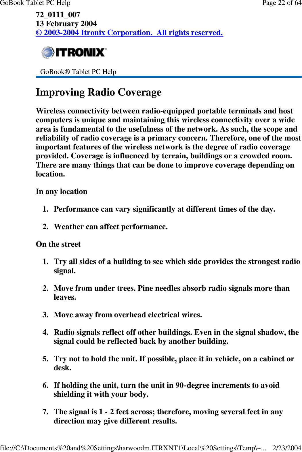 72_0111_007 13 February 2004 © 2003-2004 Itronix Corporation.  All rights reserved. Improving Radio Coverage Wireless connectivity between radio-equipped portable terminals and host computers is unique and maintaining this wireless connectivity over a wide area is fundamental to the usefulness of the network. As such, the scope and reliability of radio coverage is a primary concern. Therefore, one of the most important features of the wireless network is the degree of radio coverage provided. Coverage is influenced by terrain, buildings or a crowded room. There are many things that can be done to improve coverage depending on location. In any location 1. Performance can vary significantly at different times of the day. 2. Weather can affect performance.  On the street 1.Try all sides of a building to see which side provides the strongest radio signal. 2. Move from under trees. Pine needles absorb radio signals more than leaves. 3. Move away from overhead electrical wires. 4. Radio signals reflect off other buildings. Even in the signal shadow, the signal could be reflected back by another building. 5. Try not to hold the unit. If possible, place it in vehicle, on a cabinet or desk. 6. If holding the unit, turn the unit in 90-degree increments to avoid shielding it with your body. 7. The signal is 1 - 2 feet across; therefore, moving several feet in any direction may give different results.   GoBook® Tablet PC Help Page 22 of 64GoBook Tablet PC Help2/23/2004file://C:\Documents%20and%20Settings\harwoodm.ITRXNT1\Local%20Settings\Temp\~...