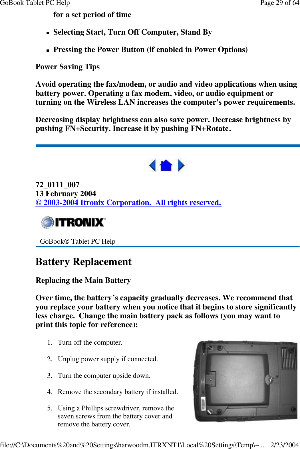 for a set period of time nSelecting Start, Turn Off Computer, Stand By nPressing the Power Button (if enabled in Power Options) Power Saving Tips Avoid operating the fax/modem, or audio and video applications when using battery power. Operating a fax modem, video, or audio equipment or turning on the Wireless LAN increases the computer&apos;s power requirements. Decreasing display brightness can also save power. Decrease brightness by pushing FN+Security. Increase it by pushing FN+Rotate.  72_0111_007 13 February 2004 © 2003-2004 Itronix Corporation.  All rights reserved. Battery Replacement Replacing the Main Battery Over time, the battery’s capacity gradually decreases. We recommend that you replace your battery when you notice that it begins to store significantly less charge.  Change the main battery pack as follows (you may want to print this topic for reference):  GoBook® Tablet PC Help 1. Turn off the computer. 2. Unplug power supply if connected. 3. Turn the computer upside down. 4. Remove the secondary battery if installed. 5. Using a Phillips screwdriver, remove the seven screws from the battery cover and remove the battery cover.  Page 29 of 64GoBook Tablet PC Help2/23/2004file://C:\Documents%20and%20Settings\harwoodm.ITRXNT1\Local%20Settings\Temp\~...