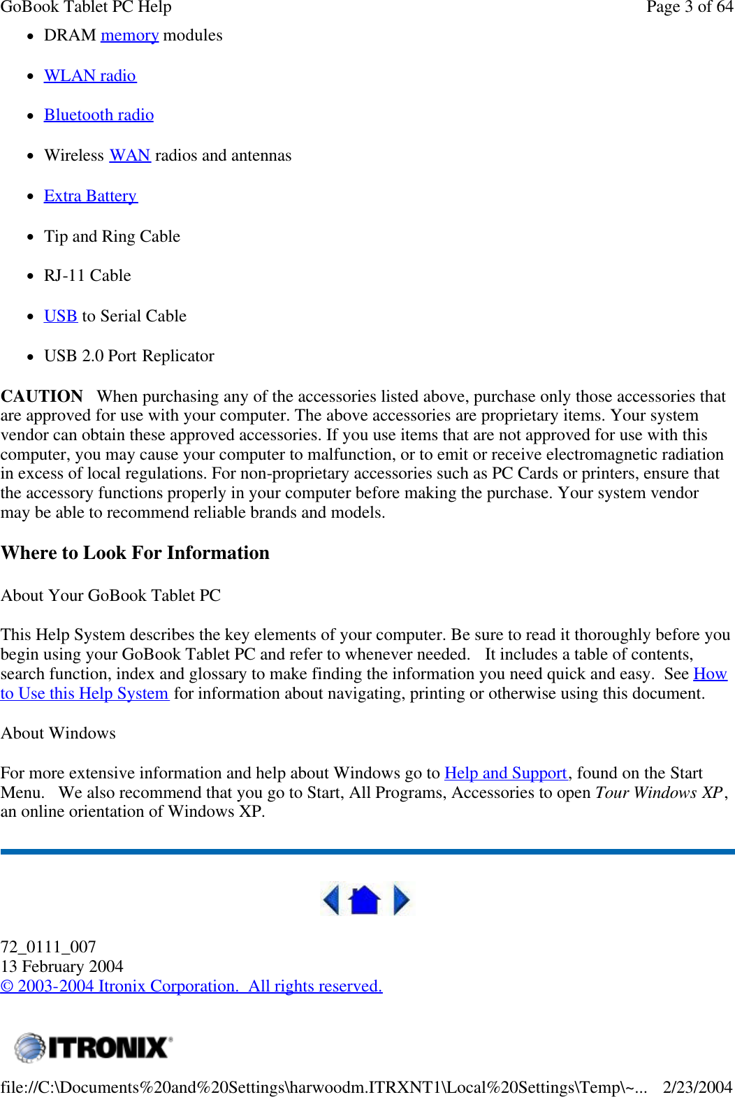 lDRAM memory modules lWLAN radio lBluetooth radio lWireless WAN radios and antennas lExtra Battery lTip and Ring Cable lRJ-11 Cable lUSB to Serial Cable lUSB 2.0 Port Replicator CAUTION   When purchasing any of the accessories listed above, purchase only those accessories that are approved for use with your computer. The above accessories are proprietary items. Your system vendor can obtain these approved accessories. If you use items that are not approved for use with this computer, you may cause your computer to malfunction, or to emit or receive electromagnetic radiation in excess of local regulations. For non-proprietary accessories such as PC Cards or printers, ensure that the accessory functions properly in your computer before making the purchase. Your system vendor may be able to recommend reliable brands and models.  Where to Look For Information About Your GoBook Tablet PC This Help System describes the key elements of your computer. Be sure to read it thoroughly before you begin using your GoBook Tablet PC and refer to whenever needed.   It includes a table of contents, search function, index and glossary to make finding the information you need quick and easy.  See How to Use this Help System for information about navigating, printing or otherwise using this document. About Windows For more extensive information and help about Windows go to Help and Support, found on the Start Menu.   We also recommend that you go to Start, All Programs, Accessories to open Tour Windows XP,  an online orientation of Windows XP.   72_0111_007 13 February 2004 © 2003-2004 Itronix Corporation.  All rights reserved.  Page 3 of 64GoBook Tablet PC Help2/23/2004file://C:\Documents%20and%20Settings\harwoodm.ITRXNT1\Local%20Settings\Temp\~...