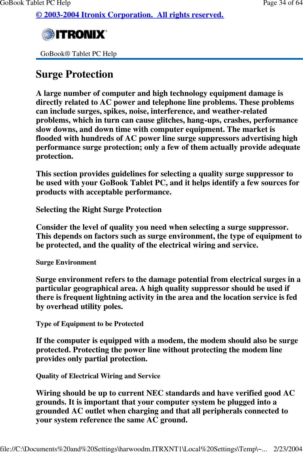 © 2003-2004 Itronix Corporation.  All rights reserved. Surge Protection A large number of computer and high technology equipment damage is directly related to AC power and telephone line problems. These problems can include surges, spikes, noise, interference, and weather-related problems, which in turn can cause glitches, hang-ups, crashes, performance slow downs, and down time with computer equipment. The market is flooded with hundreds of AC power line surge suppressors advertising high performance surge protection; only a few of them actually provide adequate protection.  This section provides guidelines for selecting a quality surge suppressor to be used with your GoBook Tablet PC, and it helps identify a few sources for products with acceptable performance. Selecting the Right Surge Protection Consider the level of quality you need when selecting a surge suppressor. This depends on factors such as surge environment, the type of equipment to be protected, and the quality of the electrical wiring and service.  Surge Environment Surge environment refers to the damage potential from electrical surges in a particular geographical area. A high quality suppressor should be used if there is frequent lightning activity in the area and the location service is fed by overhead utility poles. Type of Equipment to be Protected If the computer is equipped with a modem, the modem should also be surge protected. Protecting the power line without protecting the modem line provides only partial protection.  Quality of Electrical Wiring and Service Wiring should be up to current NEC standards and have verified good AC grounds. It is important that your computer system be plugged into a grounded AC outlet when charging and that all peripherals connected to your system reference the same AC ground.   GoBook® Tablet PC Help Page 34 of 64GoBook Tablet PC Help2/23/2004file://C:\Documents%20and%20Settings\harwoodm.ITRXNT1\Local%20Settings\Temp\~...