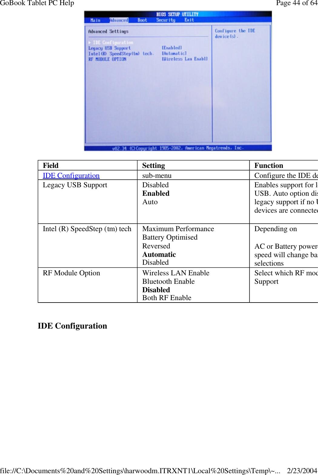    IDE Configuration  Field  Setting  Function IDE Configuration sub-menu Configure the IDE device(s).Legacy USB Support Disabled Enabled Auto   Enables support for legacy USB. Auto option disables legacy support if no USB devices are connectedIntel (R) SpeedStep (tm) tech Maximum Performance Battery Optimised Reversed Automatic Disabled Depending on  AC or Battery powered, CPU speed will change based on the selections RF Module Option Wireless LAN Enable Bluetooth Enable Disabled Both RF Enable Select which RF module Support Page 44 of 64GoBook Tablet PC Help2/23/2004file://C:\Documents%20and%20Settings\harwoodm.ITRXNT1\Local%20Settings\Temp\~...