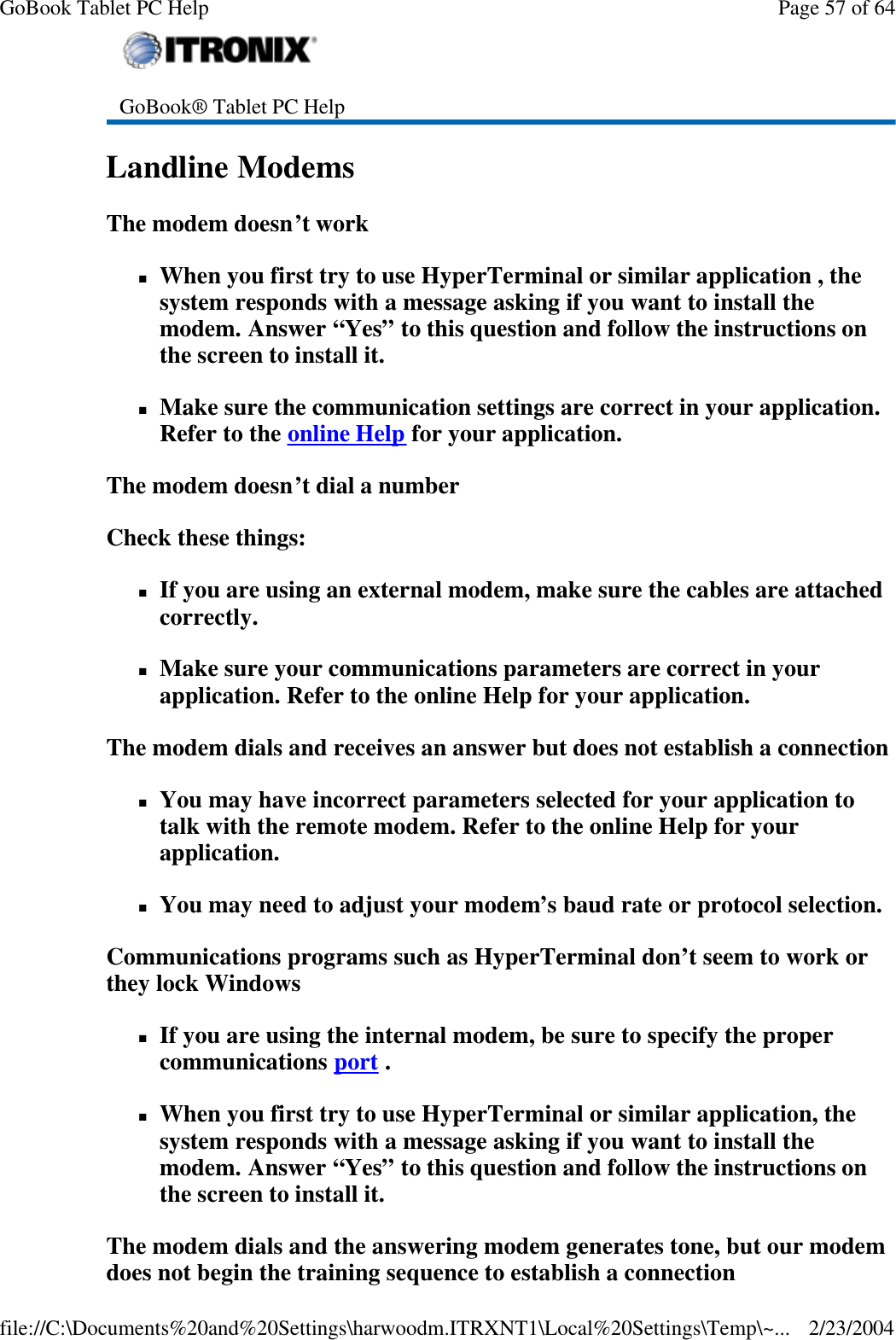 Landline Modems   The modem doesn’t work nWhen you first try to use HyperTerminal or similar application , the system responds with a message asking if you want to install the modem. Answer “Yes” to this question and follow the instructions on the screen to install it. nMake sure the communication settings are correct in your application. Refer to the online Help for your application. The modem doesn’t dial a number Check these things: nIf you are using an external modem, make sure the cables are attached correctly. nMake sure your communications parameters are correct in your application. Refer to the online Help for your application. The modem dials and receives an answer but does not establish a connection nYou may have incorrect parameters selected for your application to talk with the remote modem. Refer to the online Help for your application. nYou may need to adjust your modem’s baud rate or protocol selection. Communications programs such as HyperTerminal don’t seem to work or they lock Windows nIf you are using the internal modem, be sure to specify the proper communications port .  nWhen you first try to use HyperTerminal or similar application, the system responds with a message asking if you want to install the modem. Answer “Yes” to this question and follow the instructions on the screen to install it. The modem dials and the answering modem generates tone, but our modem does not begin the training sequence to establish a connection  GoBook® Tablet PC Help    Page 57 of 64GoBook Tablet PC Help2/23/2004file://C:\Documents%20and%20Settings\harwoodm.ITRXNT1\Local%20Settings\Temp\~...