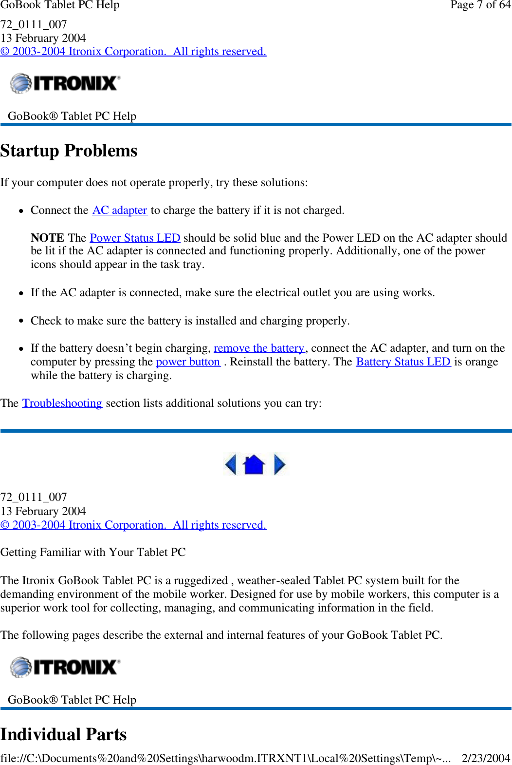 72_0111_007 13 February 2004 © 2003-2004 Itronix Corporation.  All rights reserved. Startup Problems If your computer does not operate properly, try these solutions: lConnect the AC adapter to charge the battery if it is not charged.  NOTE The Power Status LED should be solid blue and the Power LED on the AC adapter should be lit if the AC adapter is connected and functioning properly. Additionally, one of the power icons should appear in the task tray. lIf the AC adapter is connected, make sure the electrical outlet you are using works. lCheck to make sure the battery is installed and charging properly. lIf the battery doesn’t begin charging, remove the battery, connect the AC adapter, and turn on the computer by pressing the power button . Reinstall the battery. The Battery Status LED is orange while the battery is charging. The Troubleshooting section lists additional solutions you can try:  72_0111_007 13 February 2004 © 2003-2004 Itronix Corporation.  All rights reserved. Getting Familiar with Your Tablet PC The Itronix GoBook Tablet PC is a ruggedized , weather-sealed Tablet PC system built for the demanding environment of the mobile worker. Designed for use by mobile workers, this computer is a superior work tool for collecting, managing, and communicating information in the field. The following pages describe the external and internal features of your GoBook Tablet PC. Individual Parts  GoBook® Tablet PC Help   GoBook® Tablet PC Help  Page 7 of 64GoBook Tablet PC Help2/23/2004file://C:\Documents%20and%20Settings\harwoodm.ITRXNT1\Local%20Settings\Temp\~...