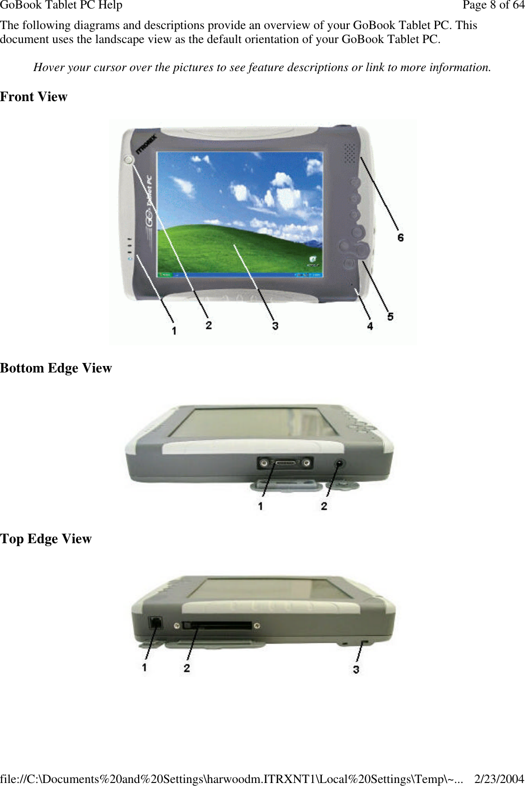 The following diagrams and descriptions provide an overview of your GoBook Tablet PC. This document uses the landscape view as the default orientation of your GoBook Tablet PC. Hover your cursor over the pictures to see feature descriptions or link to more information. Front View  Bottom Edge View  Top Edge View  Page 8 of 64GoBook Tablet PC Help2/23/2004file://C:\Documents%20and%20Settings\harwoodm.ITRXNT1\Local%20Settings\Temp\~...