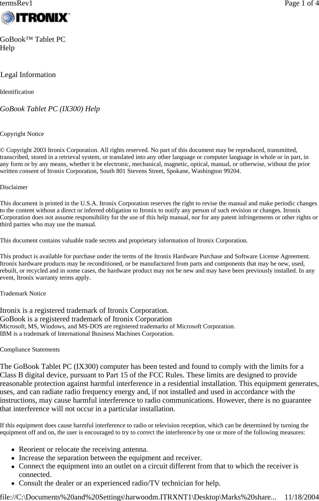 Identification GoBook Tablet PC (IX300) Help   Copyright Notice © Copyright 2003 Itronix Corporation. All rights reserved. No part of this document may be reproduced, transmitted, transcribed, stored in a retrieval system, or translated into any other language or computer language in whole or in part, in any form or by any means, whether it be electronic, mechanical, magnetic, optical, manual, or otherwise, without the prior written consent of Itronix Corporation, South 801 Stevens Street, Spokane, Washington 99204. Disclaimer This document is printed in the U.S.A. Itronix Corporation reserves the right to revise the manual and make periodic changes to the content without a direct or inferred obligation to Itronix to notify any person of such revision or changes. Itronix Corporation does not assume responsibility for the use of this help manual, nor for any patent infringements or other rights or third parties who may use the manual. This document contains valuable trade secrets and proprietary information of Itronix Corporation. This product is available for purchase under the terms of the Itronix Hardware Purchase and Software License Agreement. Itronix hardware products may be reconditioned, or be manufactured from parts and components that may be new, used, rebuilt, or recycled and in some cases, the hardware product may not be new and may have been previously installed. In any event, Itronix warranty terms apply. Trademark Notice Itronix is a registered trademark of Itronix Corporation. GoBook is a registered trademark of Itronix Corporation Microsoft, MS, Windows, and MS-DOS are registered trademarks of Microsoft Corporation. IBM is a trademark of International Business Machines Corporation. Compliance Statements The GoBook Tablet PC (IX300) computer has been tested and found to comply with the limits for a Class B digital device, pursuant to Part 15 of the FCC Rules. These limits are designed to provide reasonable protection against harmful interference in a residential installation. This equipment generates, uses, and can radiate radio frequency energy and, if not installed and used in accordance with the instructions, may cause harmful interference to radio communications. However, there is no guarantee that interference will not occur in a particular installation. If this equipment does cause harmful interference to radio or television reception, which can be determined by turning the equipment off and on, the user is encouraged to try to correct the interference by one or more of the following measures: zReorient or relocate the receiving antenna.  zIncrease the separation between the equipment and receiver.  zConnect the equipment into an outlet on a circuit different from that to which the receiver is connected.  zConsult the dealer or an experienced radio/TV technician for help.GoBook™ Tablet PC Help    Legal Information Page 1 of 4termsRev111/18/2004file://C:\Documents%20and%20Settings\harwoodm.ITRXNT1\Desktop\Marks%20share...