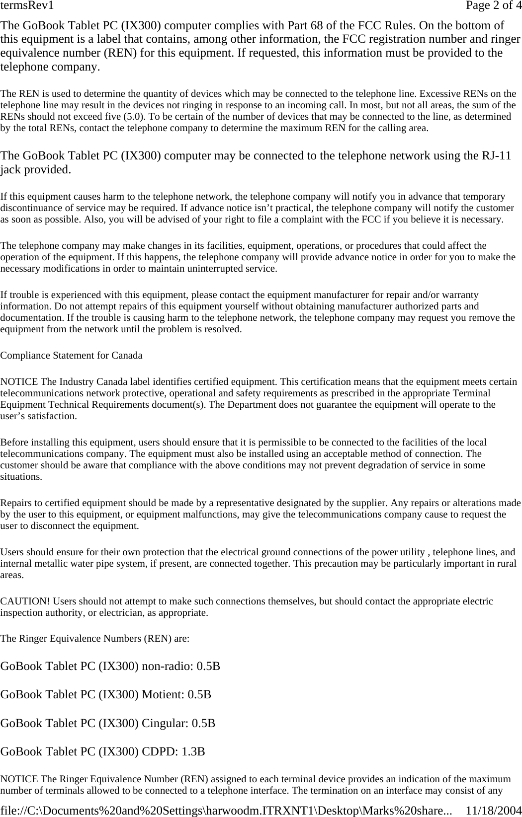 The GoBook Tablet PC (IX300) computer complies with Part 68 of the FCC Rules. On the bottom of this equipment is a label that contains, among other information, the FCC registration number and ringer equivalence number (REN) for this equipment. If requested, this information must be provided to the telephone company. The REN is used to determine the quantity of devices which may be connected to the telephone line. Excessive RENs on the telephone line may result in the devices not ringing in response to an incoming call. In most, but not all areas, the sum of the RENs should not exceed five (5.0). To be certain of the number of devices that may be connected to the line, as determined by the total RENs, contact the telephone company to determine the maximum REN for the calling area. The GoBook Tablet PC (IX300) computer may be connected to the telephone network using the RJ-11 jack provided. If this equipment causes harm to the telephone network, the telephone company will notify you in advance that temporary discontinuance of service may be required. If advance notice isn’t practical, the telephone company will notify the customer as soon as possible. Also, you will be advised of your right to file a complaint with the FCC if you believe it is necessary. The telephone company may make changes in its facilities, equipment, operations, or procedures that could affect the operation of the equipment. If this happens, the telephone company will provide advance notice in order for you to make the necessary modifications in order to maintain uninterrupted service. If trouble is experienced with this equipment, please contact the equipment manufacturer for repair and/or warranty information. Do not attempt repairs of this equipment yourself without obtaining manufacturer authorized parts and documentation. If the trouble is causing harm to the telephone network, the telephone company may request you remove the equipment from the network until the problem is resolved. Compliance Statement for Canada NOTICE The Industry Canada label identifies certified equipment. This certification means that the equipment meets certain telecommunications network protective, operational and safety requirements as prescribed in the appropriate Terminal Equipment Technical Requirements document(s). The Department does not guarantee the equipment will operate to the user’s satisfaction. Before installing this equipment, users should ensure that it is permissible to be connected to the facilities of the local telecommunications company. The equipment must also be installed using an acceptable method of connection. The customer should be aware that compliance with the above conditions may not prevent degradation of service in some situations. Repairs to certified equipment should be made by a representative designated by the supplier. Any repairs or alterations made by the user to this equipment, or equipment malfunctions, may give the telecommunications company cause to request the user to disconnect the equipment. Users should ensure for their own protection that the electrical ground connections of the power utility , telephone lines, and internal metallic water pipe system, if present, are connected together. This precaution may be particularly important in rural areas. CAUTION! Users should not attempt to make such connections themselves, but should contact the appropriate electric inspection authority, or electrician, as appropriate. The Ringer Equivalence Numbers (REN) are: GoBook Tablet PC (IX300) non-radio: 0.5B GoBook Tablet PC (IX300) Motient: 0.5B GoBook Tablet PC (IX300) Cingular: 0.5B GoBook Tablet PC (IX300) CDPD: 1.3B NOTICE The Ringer Equivalence Number (REN) assigned to each terminal device provides an indication of the maximum number of terminals allowed to be connected to a telephone interface. The termination on an interface may consist of any Page 2 of 4termsRev111/18/2004file://C:\Documents%20and%20Settings\harwoodm.ITRXNT1\Desktop\Marks%20share...