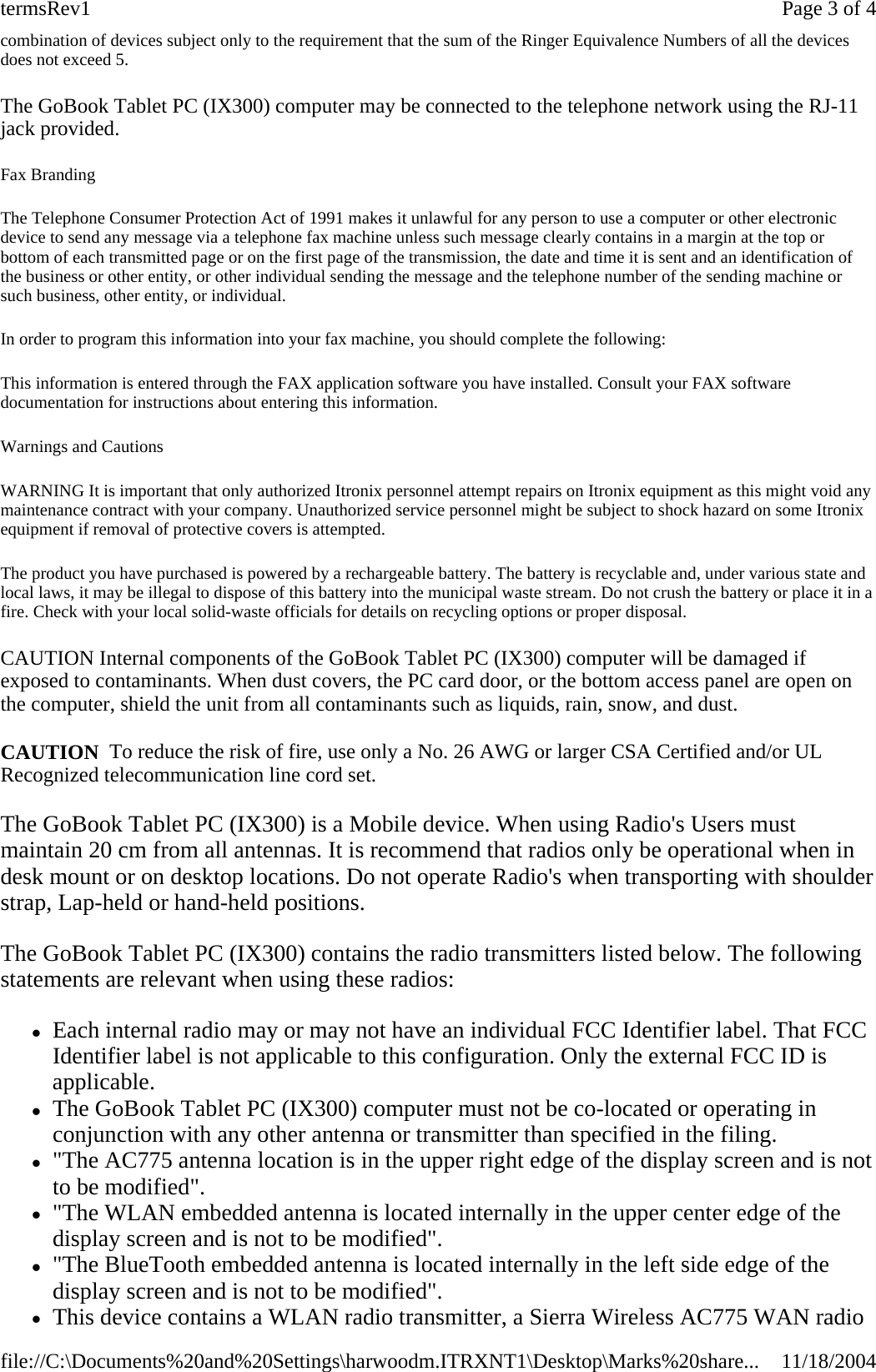 combination of devices subject only to the requirement that the sum of the Ringer Equivalence Numbers of all the devices does not exceed 5. The GoBook Tablet PC (IX300) computer may be connected to the telephone network using the RJ-11 jack provided. Fax Branding The Telephone Consumer Protection Act of 1991 makes it unlawful for any person to use a computer or other electronic device to send any message via a telephone fax machine unless such message clearly contains in a margin at the top or bottom of each transmitted page or on the first page of the transmission, the date and time it is sent and an identification of the business or other entity, or other individual sending the message and the telephone number of the sending machine or such business, other entity, or individual. In order to program this information into your fax machine, you should complete the following: This information is entered through the FAX application software you have installed. Consult your FAX software documentation for instructions about entering this information. Warnings and Cautions WARNING It is important that only authorized Itronix personnel attempt repairs on Itronix equipment as this might void any maintenance contract with your company. Unauthorized service personnel might be subject to shock hazard on some Itronix equipment if removal of protective covers is attempted. The product you have purchased is powered by a rechargeable battery. The battery is recyclable and, under various state and local laws, it may be illegal to dispose of this battery into the municipal waste stream. Do not crush the battery or place it in a fire. Check with your local solid-waste officials for details on recycling options or proper disposal. CAUTION Internal components of the GoBook Tablet PC (IX300) computer will be damaged if exposed to contaminants. When dust covers, the PC card door, or the bottom access panel are open on the computer, shield the unit from all contaminants such as liquids, rain, snow, and dust. CAUTION  To reduce the risk of fire, use only a No. 26 AWG or larger CSA Certified and/or UL Recognized telecommunication line cord set. The GoBook Tablet PC (IX300) is a Mobile device. When using Radio&apos;s Users must maintain 20 cm from all antennas. It is recommend that radios only be operational when in desk mount or on desktop locations. Do not operate Radio&apos;s when transporting with shoulder strap, Lap-held or hand-held positions. The GoBook Tablet PC (IX300) contains the radio transmitters listed below. The following statements are relevant when using these radios:  zEach internal radio may or may not have an individual FCC Identifier label. That FCC Identifier label is not applicable to this configuration. Only the external FCC ID is applicable.  zThe GoBook Tablet PC (IX300) computer must not be co-located or operating in conjunction with any other antenna or transmitter than specified in the filing.  z&quot;The AC775 antenna location is in the upper right edge of the display screen and is not to be modified&quot;.  z&quot;The WLAN embedded antenna is located internally in the upper center edge of the display screen and is not to be modified&quot;.  z&quot;The BlueTooth embedded antenna is located internally in the left side edge of the display screen and is not to be modified&quot;.  zThis device contains a WLAN radio transmitter, a Sierra Wireless AC775 WAN radio Page 3 of 4termsRev111/18/2004file://C:\Documents%20and%20Settings\harwoodm.ITRXNT1\Desktop\Marks%20share...